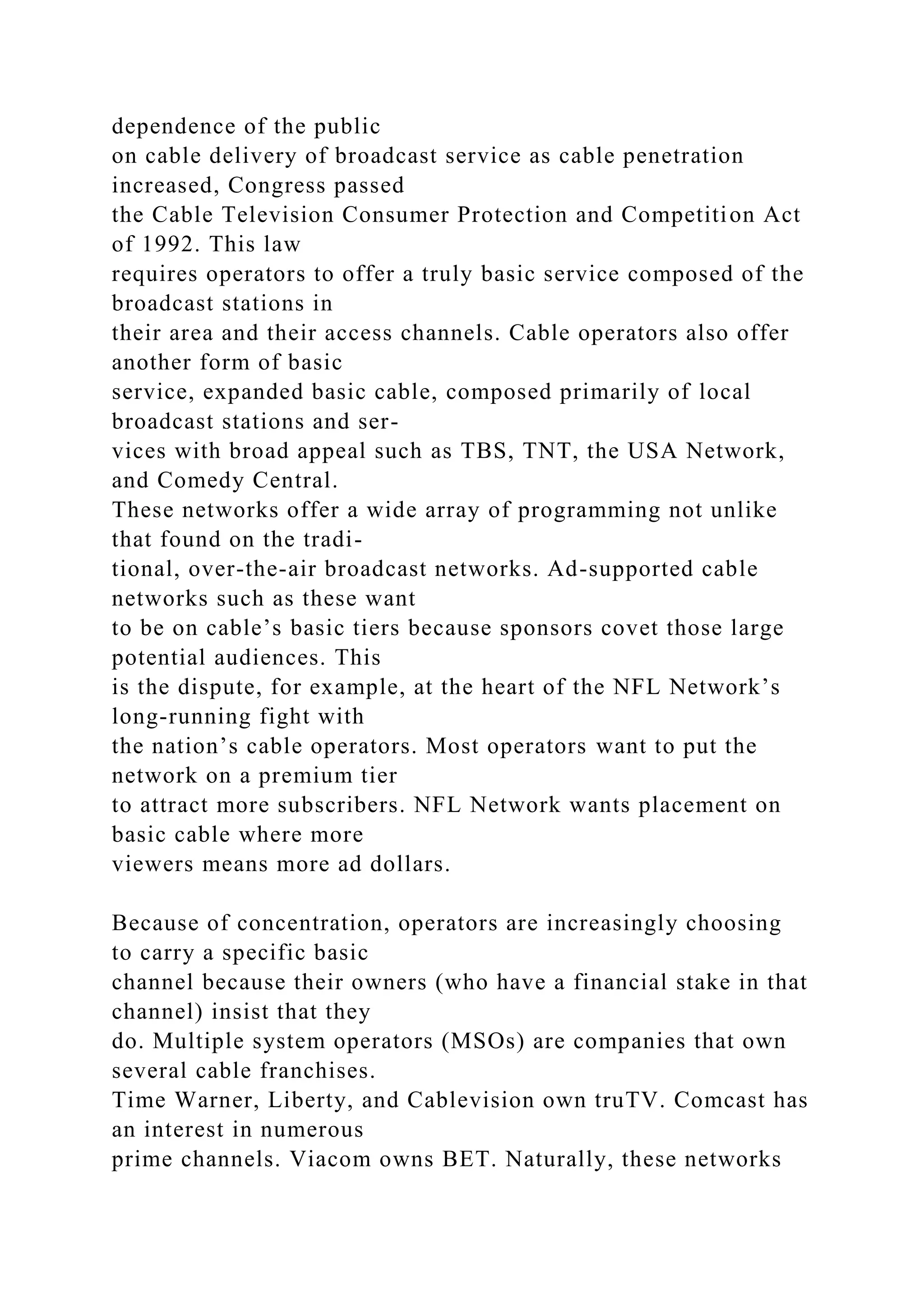 dependence of the public
on cable delivery of broadcast service as cable penetration
increased, Congress passed
the Cable Television Consumer Protection and Competition Act
of 1992. This law
requires operators to offer a truly basic service composed of the
broadcast stations in
their area and their access channels. Cable operators also offer
another form of basic
service, expanded basic cable, composed primarily of local
broadcast stations and ser-
vices with broad appeal such as TBS, TNT, the USA Network,
and Comedy Central.
These networks offer a wide array of programming not unlike
that found on the tradi-
tional, over-the-air broadcast networks. Ad-supported cable
networks such as these want
to be on cable’s basic tiers because sponsors covet those large
potential audiences. This
is the dispute, for example, at the heart of the NFL Network’s
long-running fight with
the nation’s cable operators. Most operators want to put the
network on a premium tier
to attract more subscribers. NFL Network wants placement on
basic cable where more
viewers means more ad dollars.
Because of concentration, operators are increasingly choosing
to carry a specific basic
channel because their owners (who have a financial stake in that
channel) insist that they
do. Multiple system operators (MSOs) are companies that own
several cable franchises.
Time Warner, Liberty, and Cablevision own truTV. Comcast has
an interest in numerous
prime channels. Viacom owns BET. Naturally, these networks
 