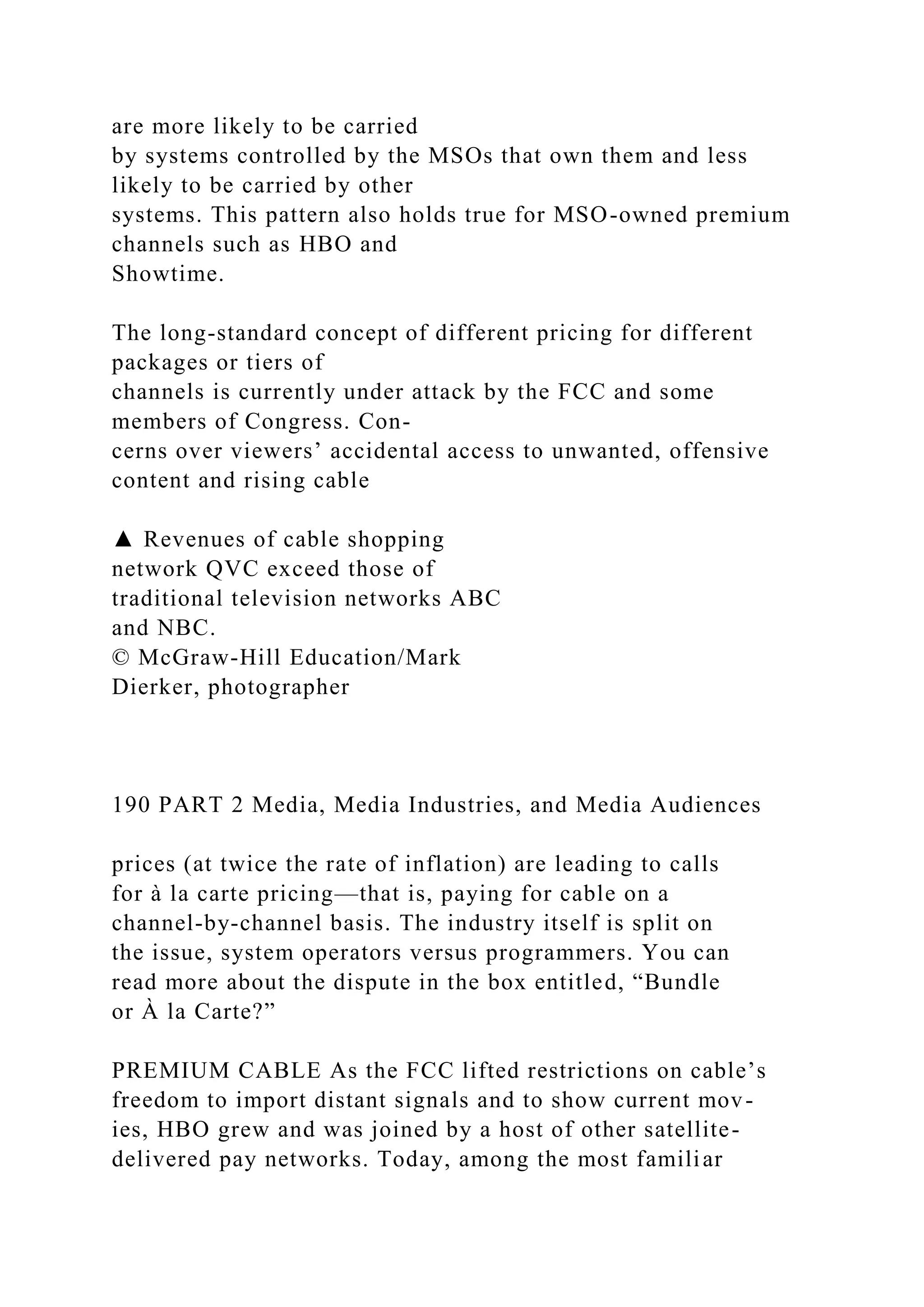 are more likely to be carried
by systems controlled by the MSOs that own them and less
likely to be carried by other
systems. This pattern also holds true for MSO-owned premium
channels such as HBO and
Showtime.
The long-standard concept of different pricing for different
packages or tiers of
channels is currently under attack by the FCC and some
members of Congress. Con-
cerns over viewers’ accidental access to unwanted, offensive
content and rising cable
▲ Revenues of cable shopping
network QVC exceed those of
traditional television networks ABC
and NBC.
© McGraw-Hill Education/Mark
Dierker, photographer
190 PART 2 Media, Media Industries, and Media Audiences
prices (at twice the rate of inflation) are leading to calls
for à la carte pricing—that is, paying for cable on a
channel-by-channel basis. The industry itself is split on
the issue, system operators versus programmers. You can
read more about the dispute in the box entitled, “Bundle
or À la Carte?”
PREMIUM CABLE As the FCC lifted restrictions on cable’s
freedom to import distant signals and to show current mov-
ies, HBO grew and was joined by a host of other satellite-
delivered pay networks. Today, among the most familiar
 