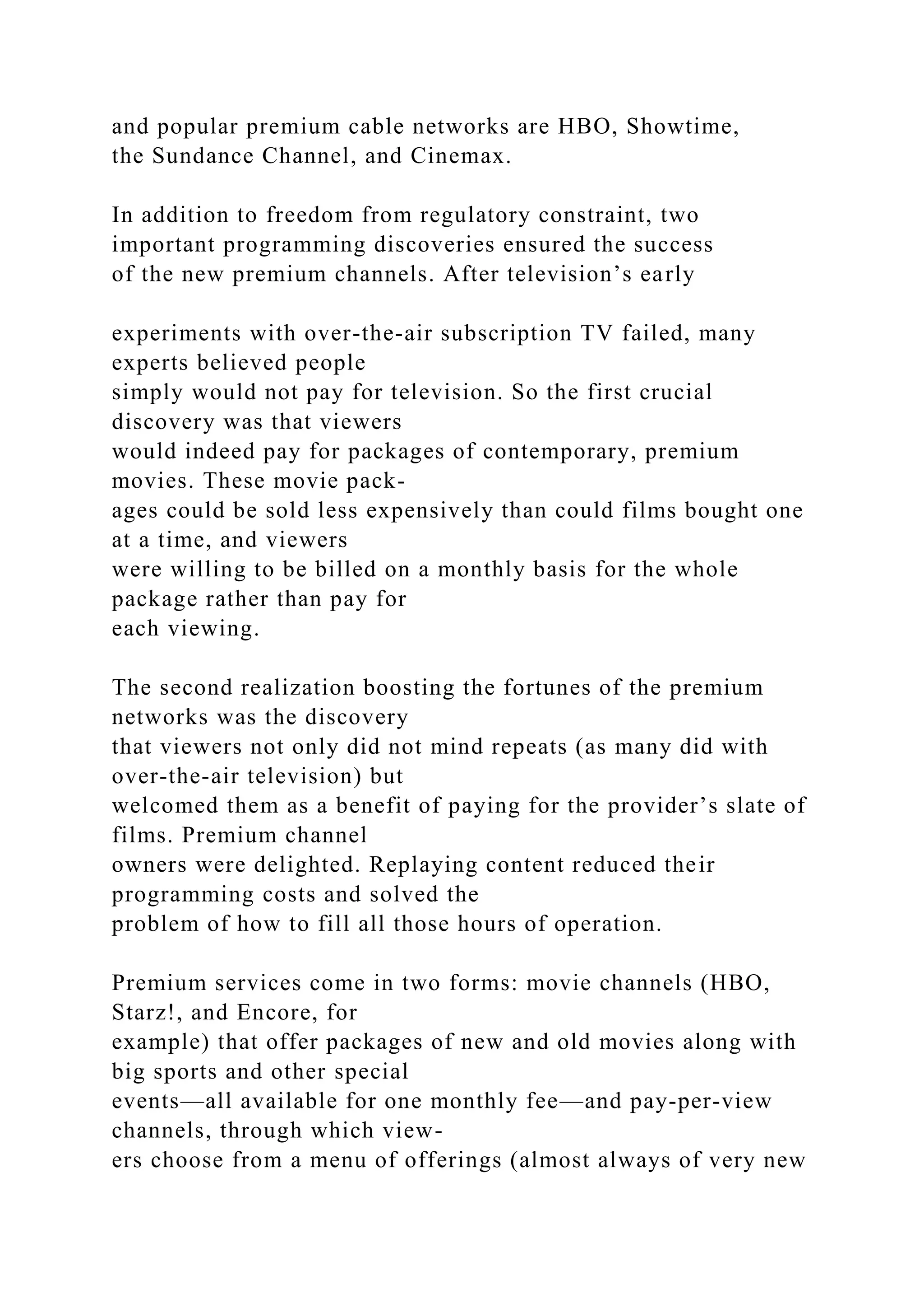 and popular premium cable networks are HBO, Showtime,
the Sundance Channel, and Cinemax.
In addition to freedom from regulatory constraint, two
important programming discoveries ensured the success
of the new premium channels. After television’s early
experiments with over-the-air subscription TV failed, many
experts believed people
simply would not pay for television. So the first crucial
discovery was that viewers
would indeed pay for packages of contemporary, premium
movies. These movie pack-
ages could be sold less expensively than could films bought one
at a time, and viewers
were willing to be billed on a monthly basis for the whole
package rather than pay for
each viewing.
The second realization boosting the fortunes of the premium
networks was the discovery
that viewers not only did not mind repeats (as many did with
over-the-air television) but
welcomed them as a benefit of paying for the provider’s slate of
films. Premium channel
owners were delighted. Replaying content reduced their
programming costs and solved the
problem of how to fill all those hours of operation.
Premium services come in two forms: movie channels (HBO,
Starz!, and Encore, for
example) that offer packages of new and old movies along with
big sports and other special
events—all available for one monthly fee—and pay-per-view
channels, through which view-
ers choose from a menu of offerings (almost always of very new
 