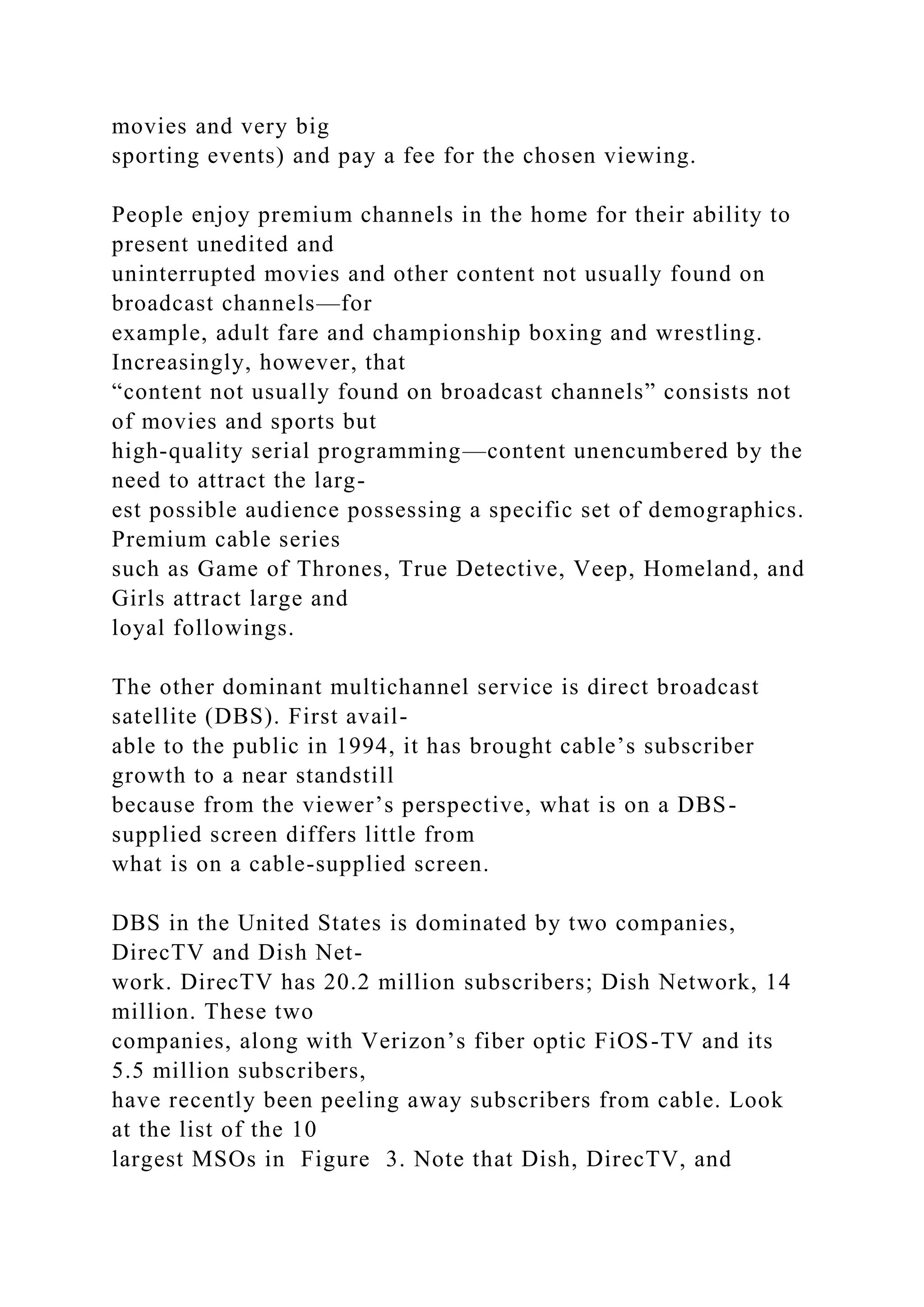 movies and very big
sporting events) and pay a fee for the chosen viewing.
People enjoy premium channels in the home for their ability to
present unedited and
uninterrupted movies and other content not usually found on
broadcast channels—for
example, adult fare and championship boxing and wrestling.
Increasingly, however, that
“content not usually found on broadcast channels” consists not
of movies and sports but
high-quality serial programming—content unencumbered by the
need to attract the larg-
est possible audience possessing a specific set of demographics.
Premium cable series
such as Game of Thrones, True Detective, Veep, Homeland, and
Girls attract large and
loyal followings.
The other dominant multichannel service is direct broadcast
satellite (DBS). First avail-
able to the public in 1994, it has brought cable’s subscriber
growth to a near standstill
because from the viewer’s perspective, what is on a DBS-
supplied screen differs little from
what is on a cable-supplied screen.
DBS in the United States is dominated by two companies,
DirecTV and Dish Net-
work. DirecTV has 20.2 million subscribers; Dish Network, 14
million. These two
companies, along with Verizon’s fiber optic FiOS-TV and its
5.5 million subscribers,
have recently been peeling away subscribers from cable. Look
at the list of the 10
largest MSOs in Figure 3. Note that Dish, DirecTV, and
 