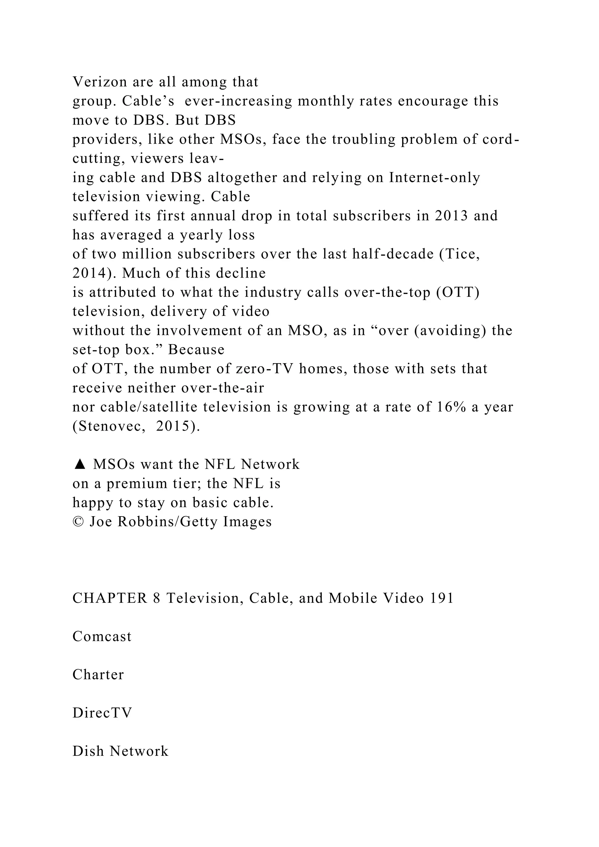 Verizon are all among that
group. Cable’s ever-increasing monthly rates encourage this
move to DBS. But DBS
providers, like other MSOs, face the troubling problem of cord-
cutting, viewers leav-
ing cable and DBS altogether and relying on Internet-only
television viewing. Cable
suffered its first annual drop in total subscribers in 2013 and
has averaged a yearly loss
of two million subscribers over the last half-decade (Tice,
2014). Much of this decline
is attributed to what the industry calls over-the-top (OTT)
television, delivery of video
without the involvement of an MSO, as in “over (avoiding) the
set-top box.” Because
of OTT, the number of zero-TV homes, those with sets that
receive neither over-the-air
nor cable/satellite television is growing at a rate of 16% a year
(Stenovec, 2015).
▲ MSOs want the NFL Network
on a premium tier; the NFL is
happy to stay on basic cable.
© Joe Robbins/Getty Images
CHAPTER 8 Television, Cable, and Mobile Video 191
Comcast
Charter
DirecTV
Dish Network
 