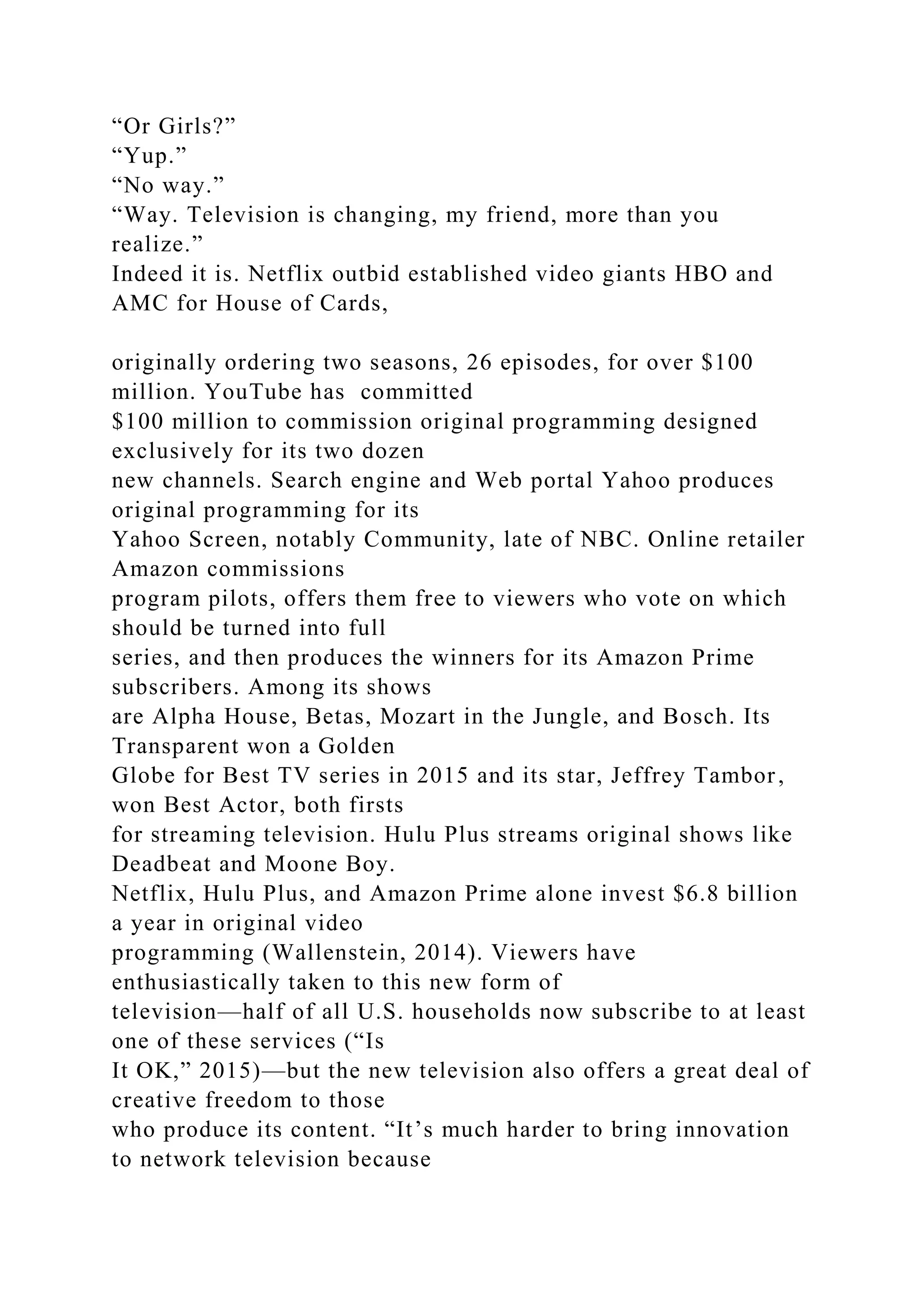 “Or Girls?”
“Yup.”
“No way.”
“Way. Television is changing, my friend, more than you
realize.”
Indeed it is. Netflix outbid established video giants HBO and
AMC for House of Cards,
originally ordering two seasons, 26 episodes, for over $100
million. YouTube has committed
$100 million to commission original programming designed
exclusively for its two dozen
new channels. Search engine and Web portal Yahoo produces
original programming for its
Yahoo Screen, notably Community, late of NBC. Online retailer
Amazon commissions
program pilots, offers them free to viewers who vote on which
should be turned into full
series, and then produces the winners for its Amazon Prime
subscribers. Among its shows
are Alpha House, Betas, Mozart in the Jungle, and Bosch. Its
Transparent won a Golden
Globe for Best TV series in 2015 and its star, Jeffrey Tambor,
won Best Actor, both firsts
for streaming television. Hulu Plus streams original shows like
Deadbeat and Moone Boy.
Netflix, Hulu Plus, and Amazon Prime alone invest $6.8 billion
a year in original video
programming (Wallenstein, 2014). Viewers have
enthusiastically taken to this new form of
television—half of all U.S. households now subscribe to at least
one of these services (“Is
It OK,” 2015)—but the new television also offers a great deal of
creative freedom to those
who produce its content. “It’s much harder to bring innovation
to network television because
 