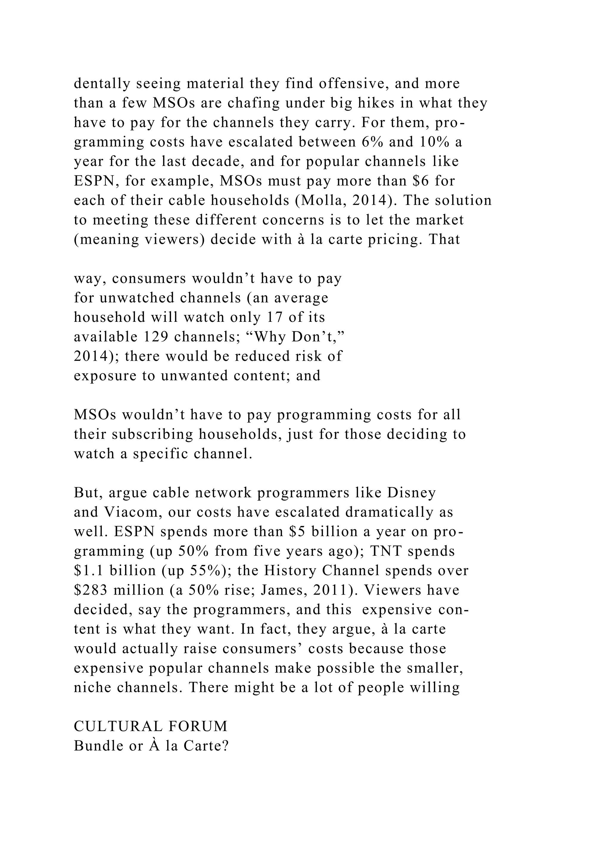 dentally seeing material they find offensive, and more
than a few MSOs are chafing under big hikes in what they
have to pay for the channels they carry. For them, pro-
gramming costs have escalated between 6% and 10% a
year for the last decade, and for popular channels like
ESPN, for example, MSOs must pay more than $6 for
each of their cable households (Molla, 2014). The solution
to meeting these different concerns is to let the market
(meaning viewers) decide with à la carte pricing. That
way, consumers wouldn’t have to pay
for unwatched channels (an average
household will watch only 17 of its
available 129 channels; “Why Don’t,”
2014); there would be reduced risk of
exposure to unwanted content; and
MSOs wouldn’t have to pay programming costs for all
their subscribing households, just for those deciding to
watch a specific channel.
But, argue cable network programmers like Disney
and Viacom, our costs have escalated dramatically as
well. ESPN spends more than $5 billion a year on pro-
gramming (up 50% from five years ago); TNT spends
$1.1 billion (up 55%); the History Channel spends over
$283 million (a 50% rise; James, 2011). Viewers have
decided, say the programmers, and this expensive con-
tent is what they want. In fact, they argue, à la carte
would actually raise consumers’ costs because those
expensive popular channels make possible the smaller,
niche channels. There might be a lot of people willing
CULTURAL FORUM
Bundle or À la Carte?
 