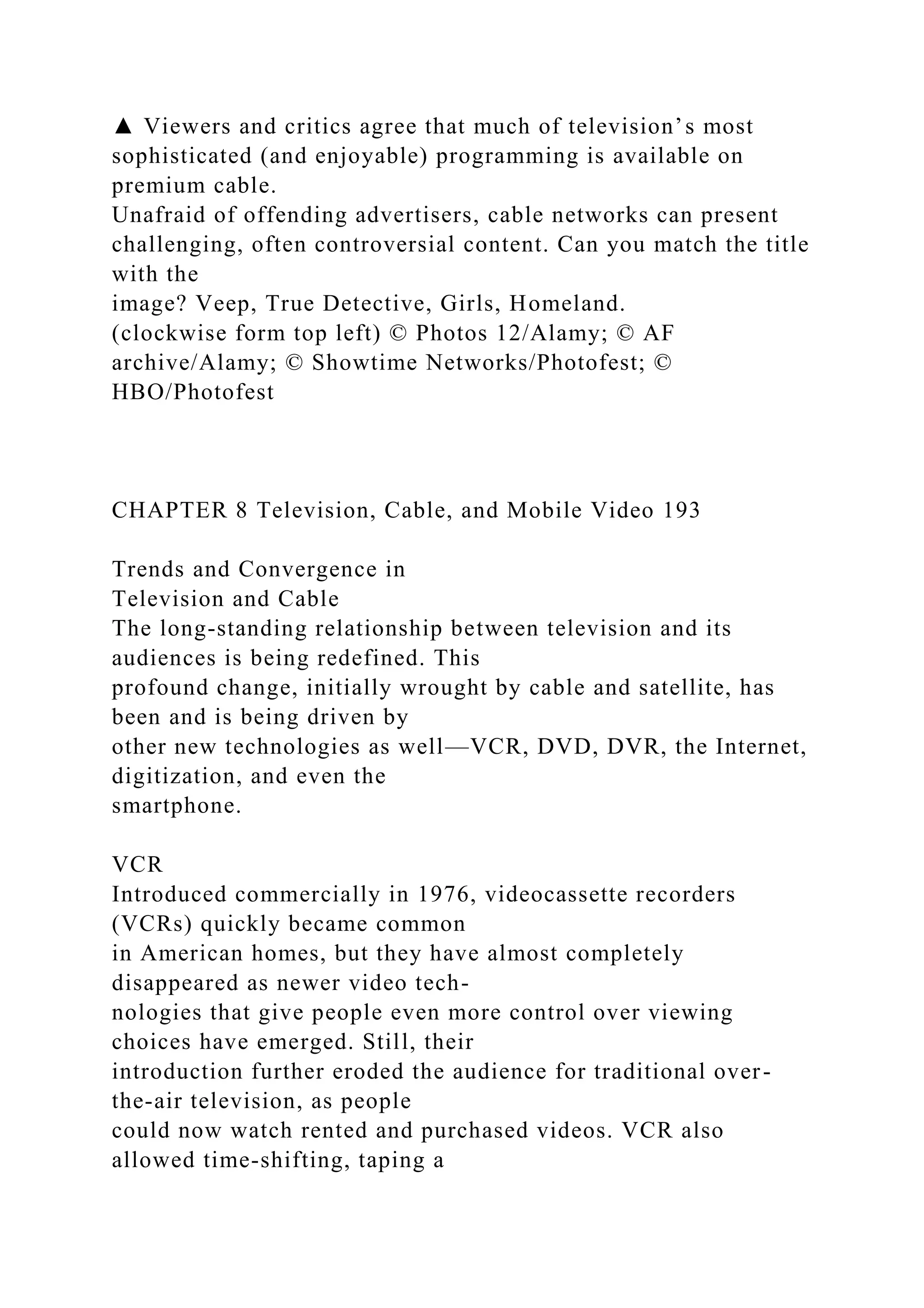 ▲ Viewers and critics agree that much of television’s most
sophisticated (and enjoyable) programming is available on
premium cable.
Unafraid of offending advertisers, cable networks can present
challenging, often controversial content. Can you match the title
with the
image? Veep, True Detective, Girls, Homeland.
(clockwise form top left) © Photos 12/Alamy; © AF
archive/Alamy; © Showtime Networks/Photofest; ©
HBO/Photofest
CHAPTER 8 Television, Cable, and Mobile Video 193
Trends and Convergence in
Television and Cable
The long-standing relationship between television and its
audiences is being redefined. This
profound change, initially wrought by cable and satellite, has
been and is being driven by
other new technologies as well—VCR, DVD, DVR, the Internet,
digitization, and even the
smartphone.
VCR
Introduced commercially in 1976, videocassette recorders
(VCRs) quickly became common
in American homes, but they have almost completely
disappeared as newer video tech-
nologies that give people even more control over viewing
choices have emerged. Still, their
introduction further eroded the audience for traditional over-
the-air television, as people
could now watch rented and purchased videos. VCR also
allowed time-shifting, taping a
 