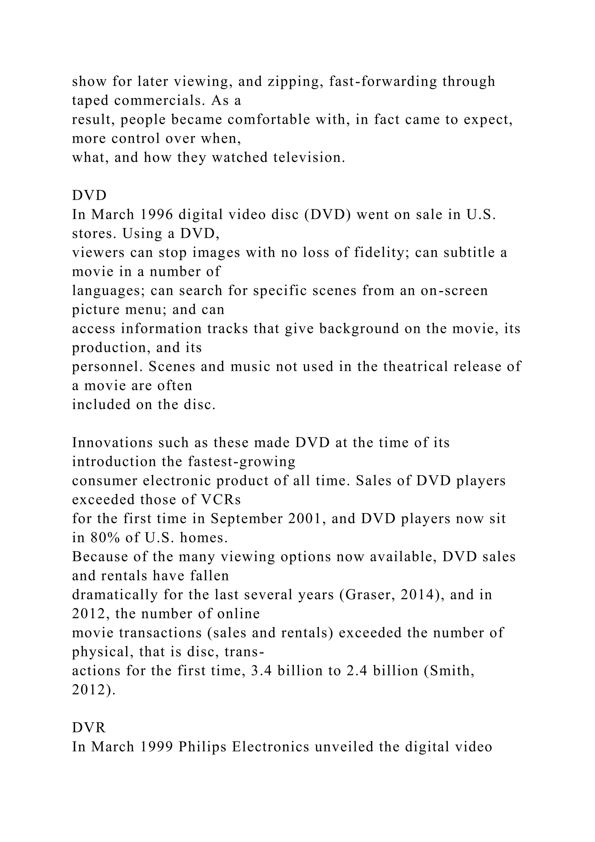 show for later viewing, and zipping, fast-forwarding through
taped commercials. As a
result, people became comfortable with, in fact came to expect,
more control over when,
what, and how they watched television.
DVD
In March 1996 digital video disc (DVD) went on sale in U.S.
stores. Using a DVD,
viewers can stop images with no loss of fidelity; can subtitle a
movie in a number of
languages; can search for specific scenes from an on-screen
picture menu; and can
access information tracks that give background on the movie, its
production, and its
personnel. Scenes and music not used in the theatrical release of
a movie are often
included on the disc.
Innovations such as these made DVD at the time of its
introduction the fastest-growing
consumer electronic product of all time. Sales of DVD players
exceeded those of VCRs
for the first time in September 2001, and DVD players now sit
in 80% of U.S. homes.
Because of the many viewing options now available, DVD sales
and rentals have fallen
dramatically for the last several years (Graser, 2014), and in
2012, the number of online
movie transactions (sales and rentals) exceeded the number of
physical, that is disc, trans-
actions for the first time, 3.4 billion to 2.4 billion (Smith,
2012).
DVR
In March 1999 Philips Electronics unveiled the digital video
 