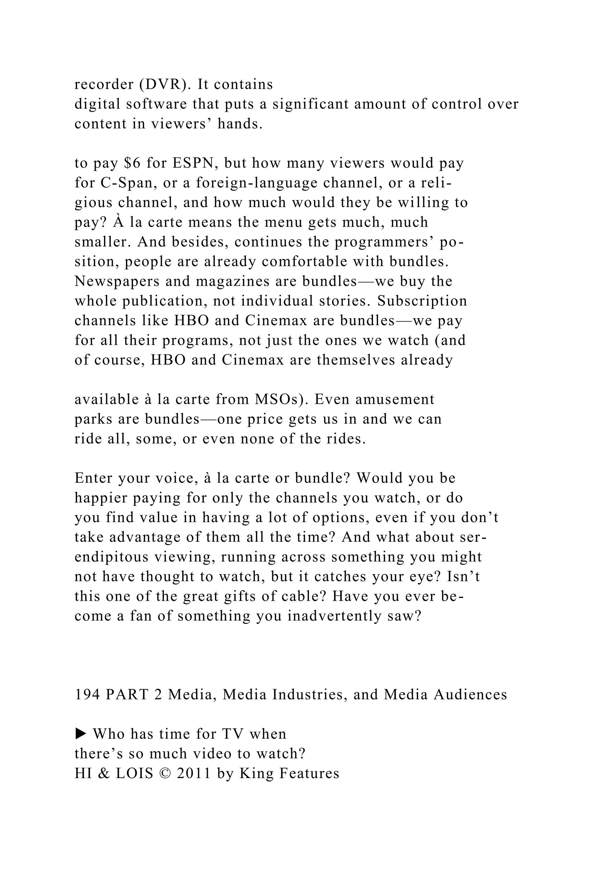 recorder (DVR). It contains
digital software that puts a significant amount of control over
content in viewers’ hands.
to pay $6 for ESPN, but how many viewers would pay
for C-Span, or a foreign-language channel, or a reli-
gious channel, and how much would they be willing to
pay? À la carte means the menu gets much, much
smaller. And besides, continues the programmers’ po-
sition, people are already comfortable with bundles.
Newspapers and magazines are bundles—we buy the
whole publication, not individual stories. Subscription
channels like HBO and Cinemax are bundles—we pay
for all their programs, not just the ones we watch (and
of course, HBO and Cinemax are themselves already
available à la carte from MSOs). Even amusement
parks are bundles—one price gets us in and we can
ride all, some, or even none of the rides.
Enter your voice, à la carte or bundle? Would you be
happier paying for only the channels you watch, or do
you find value in having a lot of options, even if you don’t
take advantage of them all the time? And what about ser-
endipitous viewing, running across something you might
not have thought to watch, but it catches your eye? Isn’t
this one of the great gifts of cable? Have you ever be-
come a fan of something you inadvertently saw?
194 PART 2 Media, Media Industries, and Media Audiences
▶ Who has time for TV when
there’s so much video to watch?
HI & LOIS © 2011 by King Features
 