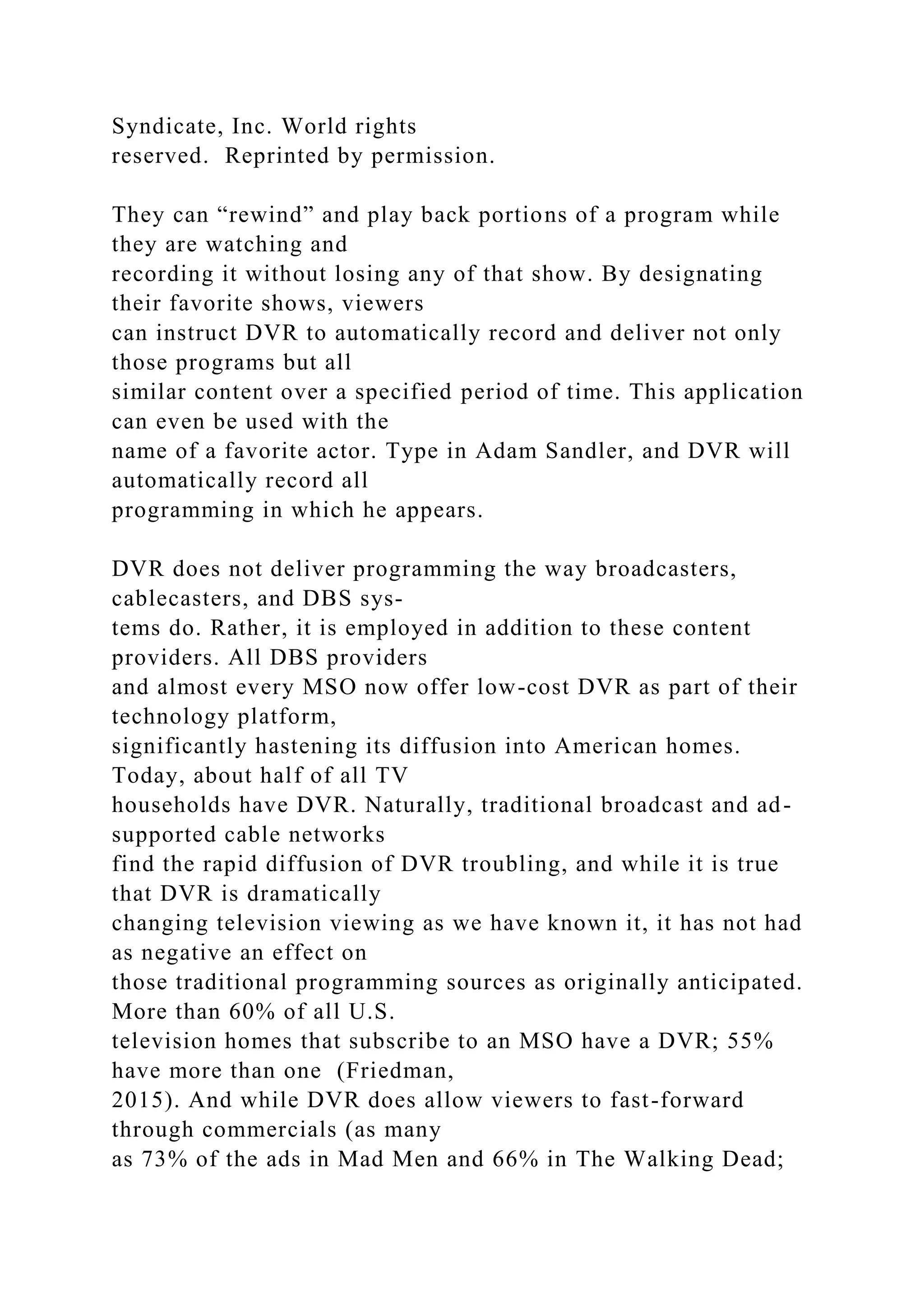 Syndicate, Inc. World rights
reserved. Reprinted by permission.
They can “rewind” and play back portions of a program while
they are watching and
recording it without losing any of that show. By designating
their favorite shows, viewers
can instruct DVR to automatically record and deliver not only
those programs but all
similar content over a specified period of time. This application
can even be used with the
name of a favorite actor. Type in Adam Sandler, and DVR will
automatically record all
programming in which he appears.
DVR does not deliver programming the way broadcasters,
cablecasters, and DBS sys-
tems do. Rather, it is employed in addition to these content
providers. All DBS providers
and almost every MSO now offer low-cost DVR as part of their
technology platform,
significantly hastening its diffusion into American homes.
Today, about half of all TV
households have DVR. Naturally, traditional broadcast and ad-
supported cable networks
find the rapid diffusion of DVR troubling, and while it is true
that DVR is dramatically
changing television viewing as we have known it, it has not had
as negative an effect on
those traditional programming sources as originally anticipated.
More than 60% of all U.S.
television homes that subscribe to an MSO have a DVR; 55%
have more than one (Friedman,
2015). And while DVR does allow viewers to fast-forward
through commercials (as many
as 73% of the ads in Mad Men and 66% in The Walking Dead;
 
