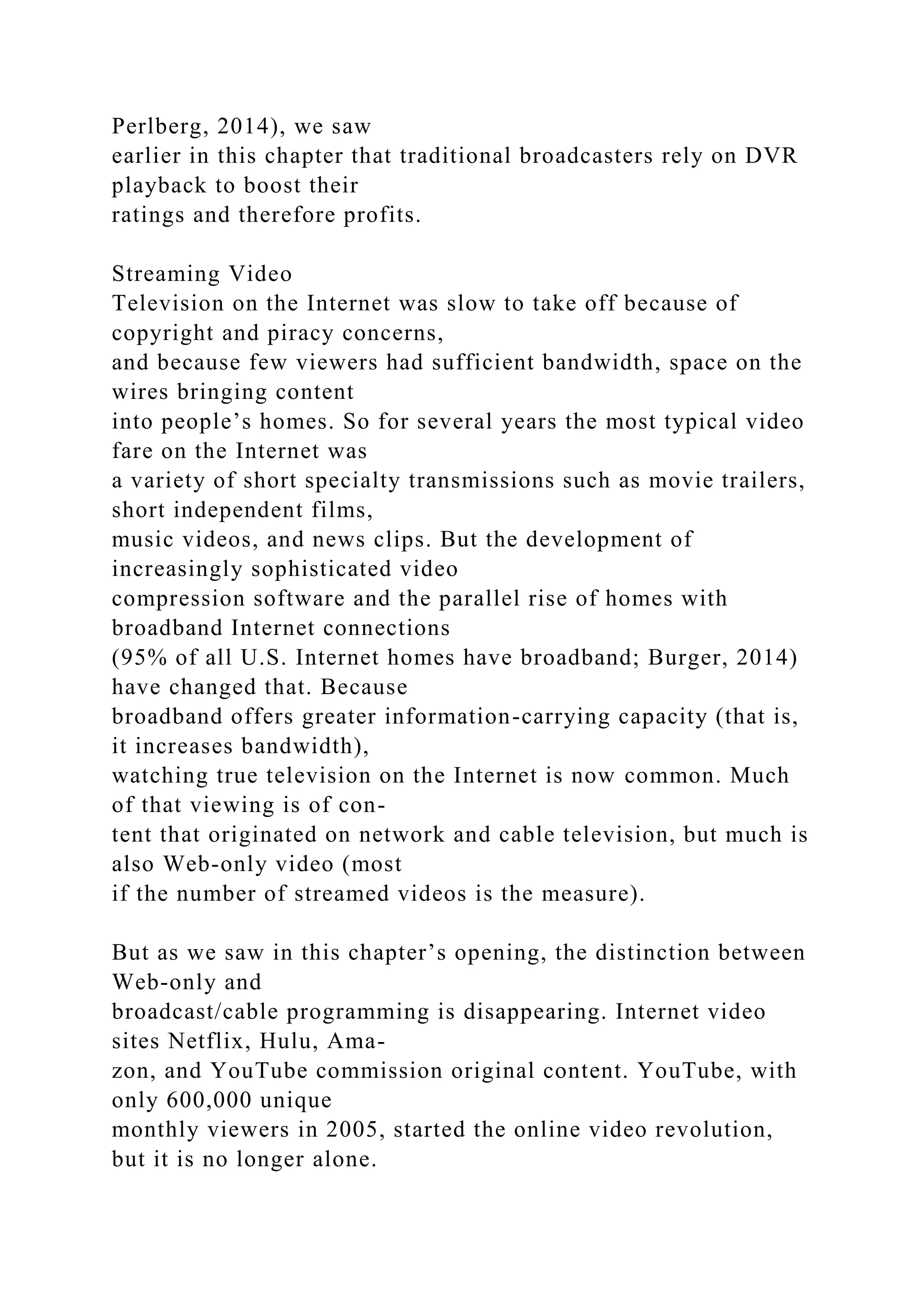 Perlberg, 2014), we saw
earlier in this chapter that traditional broadcasters rely on DVR
playback to boost their
ratings and therefore profits.
Streaming Video
Television on the Internet was slow to take off because of
copyright and piracy concerns,
and because few viewers had sufficient bandwidth, space on the
wires bringing content
into people’s homes. So for several years the most typical video
fare on the Internet was
a variety of short specialty transmissions such as movie trailers,
short independent films,
music videos, and news clips. But the development of
increasingly sophisticated video
compression software and the parallel rise of homes with
broadband Internet connections
(95% of all U.S. Internet homes have broadband; Burger, 2014)
have changed that. Because
broadband offers greater information-carrying capacity (that is,
it increases bandwidth),
watching true television on the Internet is now common. Much
of that viewing is of con-
tent that originated on network and cable television, but much is
also Web-only video (most
if the number of streamed videos is the measure).
But as we saw in this chapter’s opening, the distinction between
Web-only and
broadcast/cable programming is disappearing. Internet video
sites Netflix, Hulu, Ama-
zon, and YouTube commission original content. YouTube, with
only 600,000 unique
monthly viewers in 2005, started the online video revolution,
but it is no longer alone.
 