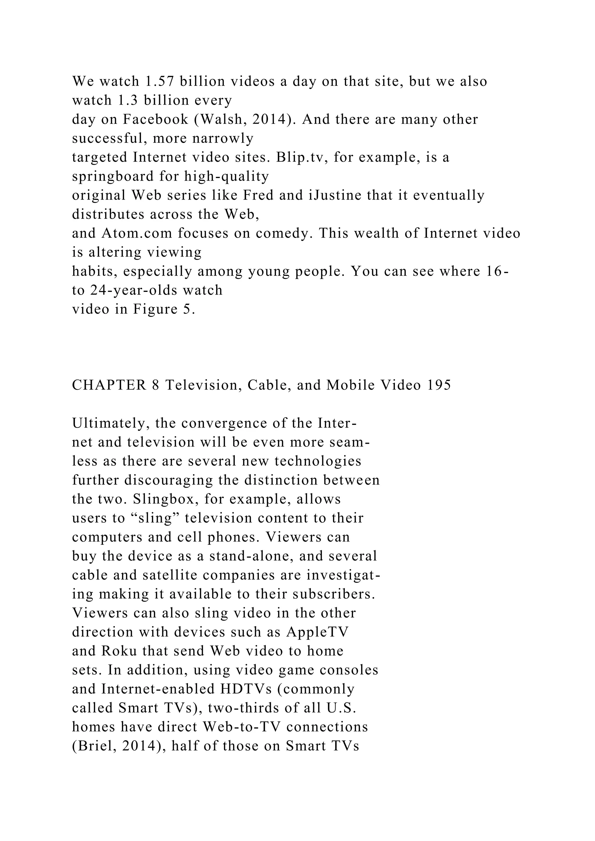We watch 1.57 billion videos a day on that site, but we also
watch 1.3 billion every
day on Facebook (Walsh, 2014). And there are many other
successful, more narrowly
targeted Internet video sites. Blip.tv, for example, is a
springboard for high-quality
original Web series like Fred and iJustine that it eventually
distributes across the Web,
and Atom.com focuses on comedy. This wealth of Internet video
is altering viewing
habits, especially among young people. You can see where 16-
to 24-year-olds watch
video in Figure 5.
CHAPTER 8 Television, Cable, and Mobile Video 195
Ultimately, the convergence of the Inter-
net and television will be even more seam-
less as there are several new technologies
further discouraging the distinction between
the two. Slingbox, for example, allows
users to “sling” television content to their
computers and cell phones. Viewers can
buy the device as a stand-alone, and several
cable and satellite companies are investigat-
ing making it available to their subscribers.
Viewers can also sling video in the other
direction with devices such as AppleTV
and Roku that send Web video to home
sets. In addition, using video game consoles
and Internet-enabled HDTVs (commonly
called Smart TVs), two-thirds of all U.S.
homes have direct Web-to-TV connections
(Briel, 2014), half of those on Smart TVs
 