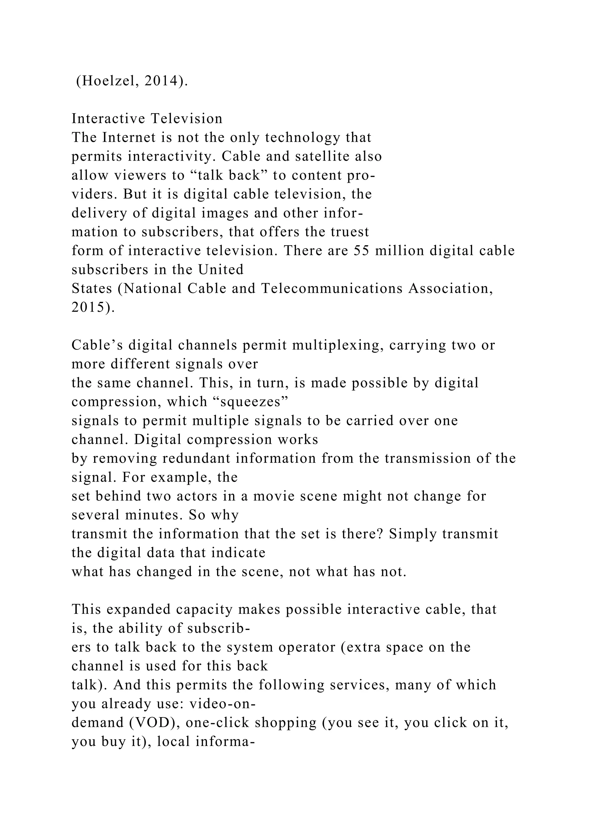 (Hoelzel, 2014).
Interactive Television
The Internet is not the only technology that
permits interactivity. Cable and satellite also
allow viewers to “talk back” to content pro-
viders. But it is digital cable television, the
delivery of digital images and other infor-
mation to subscribers, that offers the truest
form of interactive television. There are 55 million digital cable
subscribers in the United
States (National Cable and Telecommunications Association,
2015).
Cable’s digital channels permit multiplexing, carrying two or
more different signals over
the same channel. This, in turn, is made possible by digital
compression, which “squeezes”
signals to permit multiple signals to be carried over one
channel. Digital compression works
by removing redundant information from the transmission of the
signal. For example, the
set behind two actors in a movie scene might not change for
several minutes. So why
transmit the information that the set is there? Simply transmit
the digital data that indicate
what has changed in the scene, not what has not.
This expanded capacity makes possible interactive cable, that
is, the ability of subscrib-
ers to talk back to the system operator (extra space on the
channel is used for this back
talk). And this permits the following services, many of which
you already use: video-on-
demand (VOD), one-click shopping (you see it, you click on it,
you buy it), local informa-
 