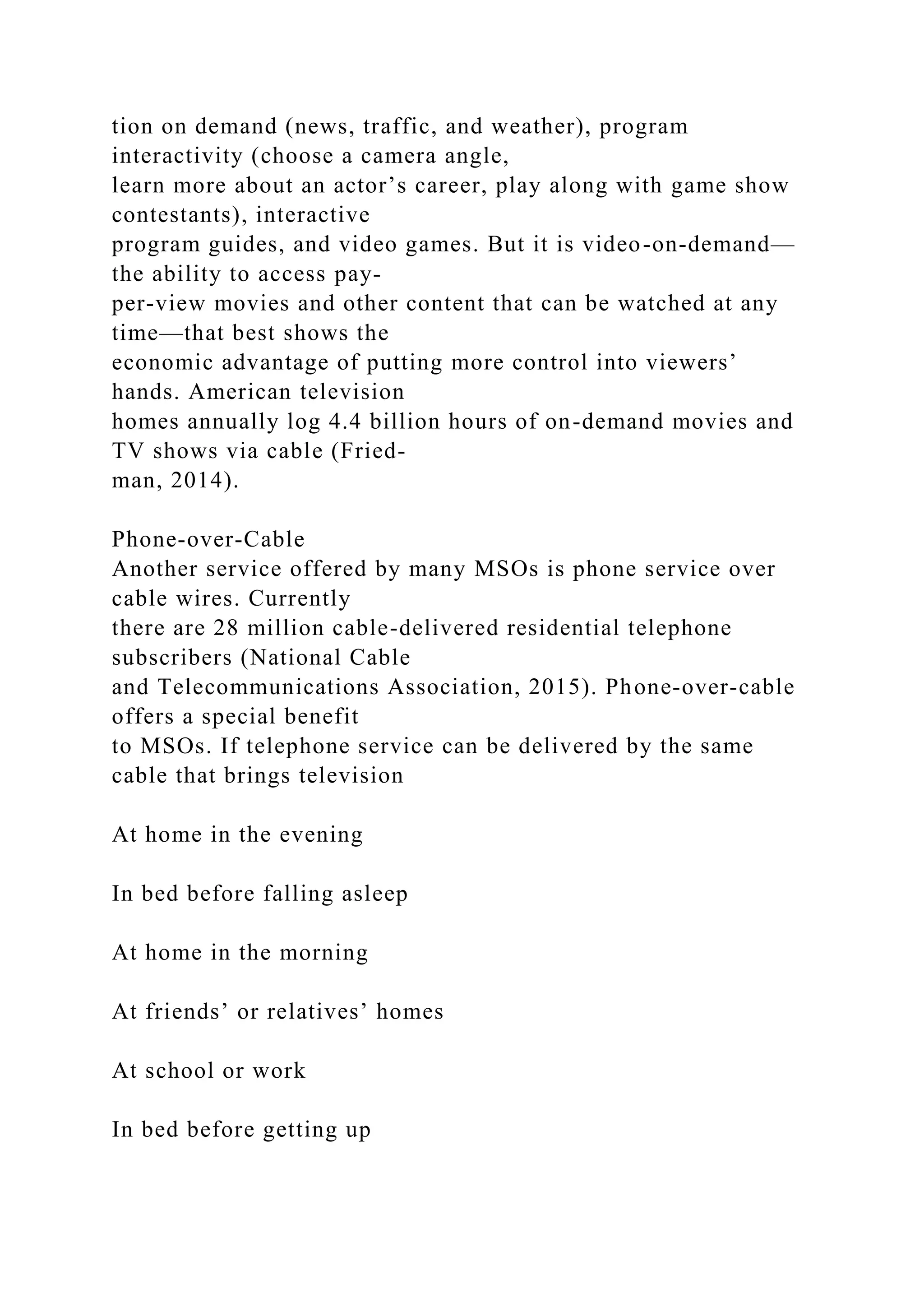 tion on demand (news, traffic, and weather), program
interactivity (choose a camera angle,
learn more about an actor’s career, play along with game show
contestants), interactive
program guides, and video games. But it is video-on-demand—
the ability to access pay-
per-view movies and other content that can be watched at any
time—that best shows the
economic advantage of putting more control into viewers’
hands. American television
homes annually log 4.4 billion hours of on-demand movies and
TV shows via cable (Fried-
man, 2014).
Phone-over-Cable
Another service offered by many MSOs is phone service over
cable wires. Currently
there are 28 million cable-delivered residential telephone
subscribers (National Cable
and Telecommunications Association, 2015). Phone-over-cable
offers a special benefit
to MSOs. If telephone service can be delivered by the same
cable that brings television
At home in the evening
In bed before falling asleep
At home in the morning
At friends’ or relatives’ homes
At school or work
In bed before getting up
 