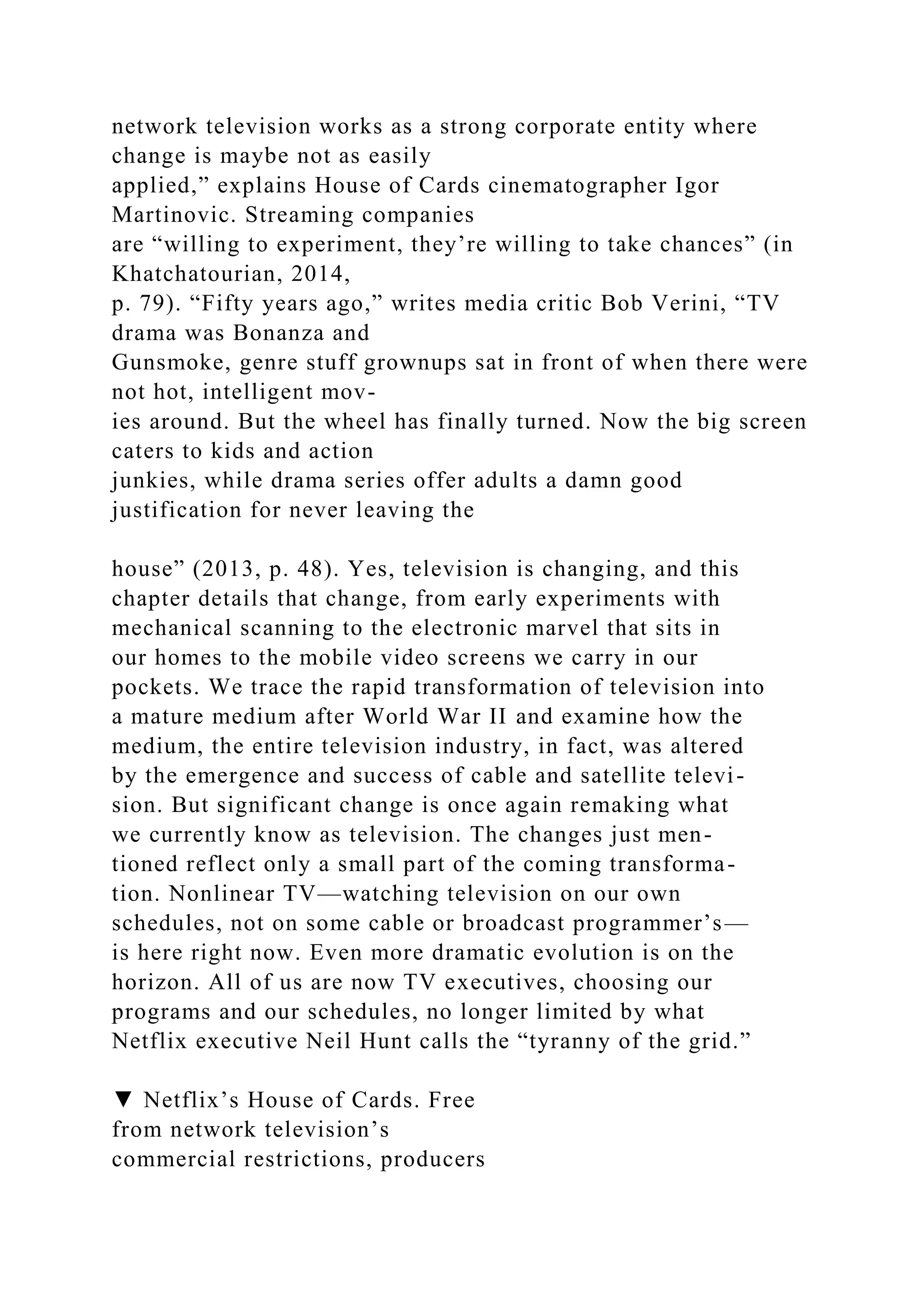 network television works as a strong corporate entity where
change is maybe not as easily
applied,” explains House of Cards cinematographer Igor
Martinovic. Streaming companies
are “willing to experiment, they’re willing to take chances” (in
Khatchatourian, 2014,
p. 79). “Fifty years ago,” writes media critic Bob Verini, “TV
drama was Bonanza and
Gunsmoke, genre stuff grownups sat in front of when there were
not hot, intelligent mov-
ies around. But the wheel has finally turned. Now the big screen
caters to kids and action
junkies, while drama series offer adults a damn good
justification for never leaving the
house” (2013, p. 48). Yes, television is changing, and this
chapter details that change, from early experiments with
mechanical scanning to the electronic marvel that sits in
our homes to the mobile video screens we carry in our
pockets. We trace the rapid transformation of television into
a mature medium after World War II and examine how the
medium, the entire television industry, in fact, was altered
by the emergence and success of cable and satellite televi-
sion. But significant change is once again remaking what
we currently know as television. The changes just men-
tioned reflect only a small part of the coming transforma-
tion. Nonlinear TV—watching television on our own
schedules, not on some cable or broadcast programmer’s—
is here right now. Even more dramatic evolution is on the
horizon. All of us are now TV executives, choosing our
programs and our schedules, no longer limited by what
Netflix executive Neil Hunt calls the “tyranny of the grid.”
▼ Netflix’s House of Cards. Free
from network television’s
commercial restrictions, producers
 