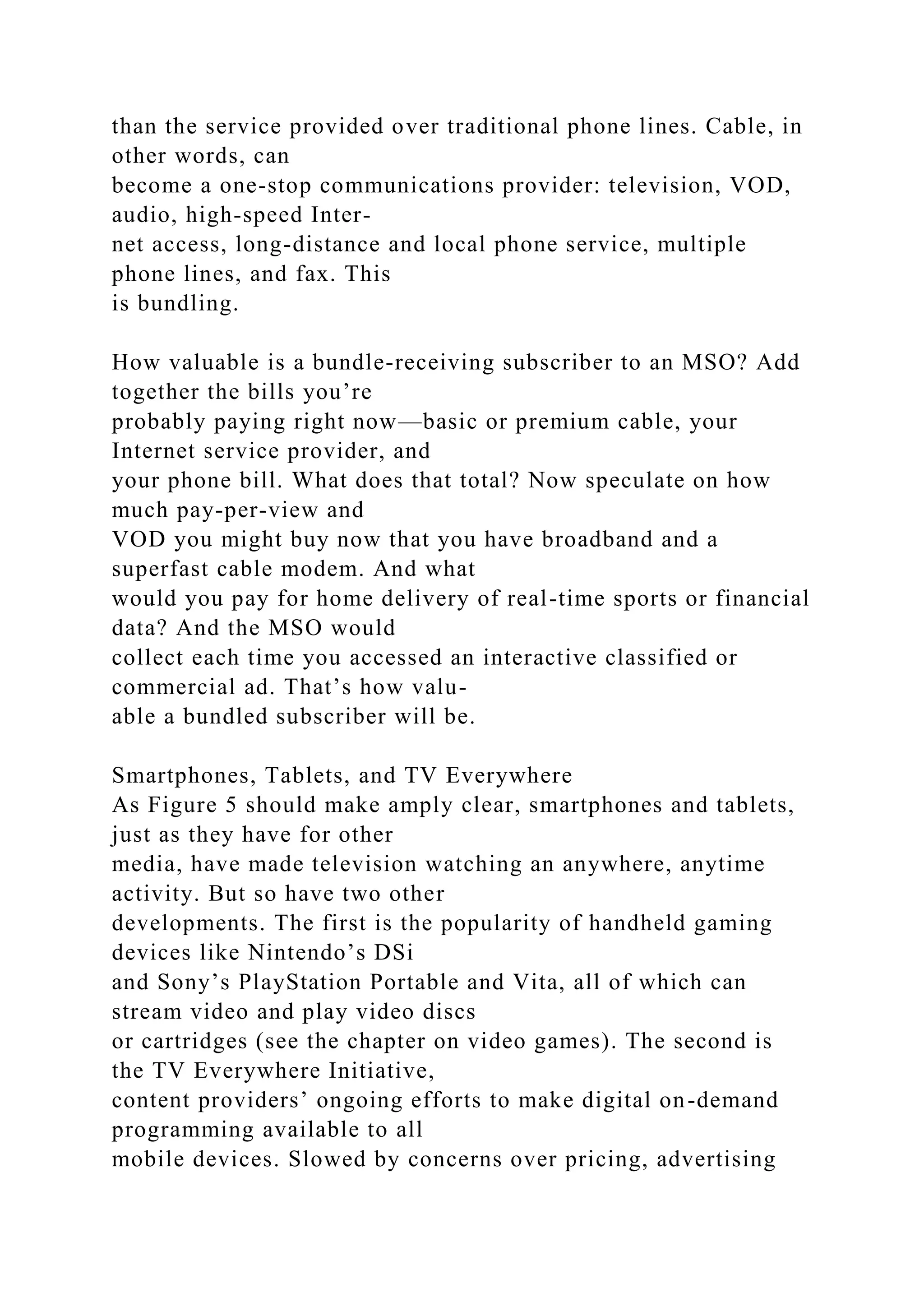 than the service provided over traditional phone lines. Cable, in
other words, can
become a one-stop communications provider: television, VOD,
audio, high-speed Inter-
net access, long-distance and local phone service, multiple
phone lines, and fax. This
is bundling.
How valuable is a bundle-receiving subscriber to an MSO? Add
together the bills you’re
probably paying right now—basic or premium cable, your
Internet service provider, and
your phone bill. What does that total? Now speculate on how
much pay-per-view and
VOD you might buy now that you have broadband and a
superfast cable modem. And what
would you pay for home delivery of real-time sports or financial
data? And the MSO would
collect each time you accessed an interactive classified or
commercial ad. That’s how valu-
able a bundled subscriber will be.
Smartphones, Tablets, and TV Everywhere
As Figure 5 should make amply clear, smartphones and tablets,
just as they have for other
media, have made television watching an anywhere, anytime
activity. But so have two other
developments. The first is the popularity of handheld gaming
devices like Nintendo’s DSi
and Sony’s PlayStation Portable and Vita, all of which can
stream video and play video discs
or cartridges (see the chapter on video games). The second is
the TV Everywhere Initiative,
content providers’ ongoing efforts to make digital on-demand
programming available to all
mobile devices. Slowed by concerns over pricing, advertising
 