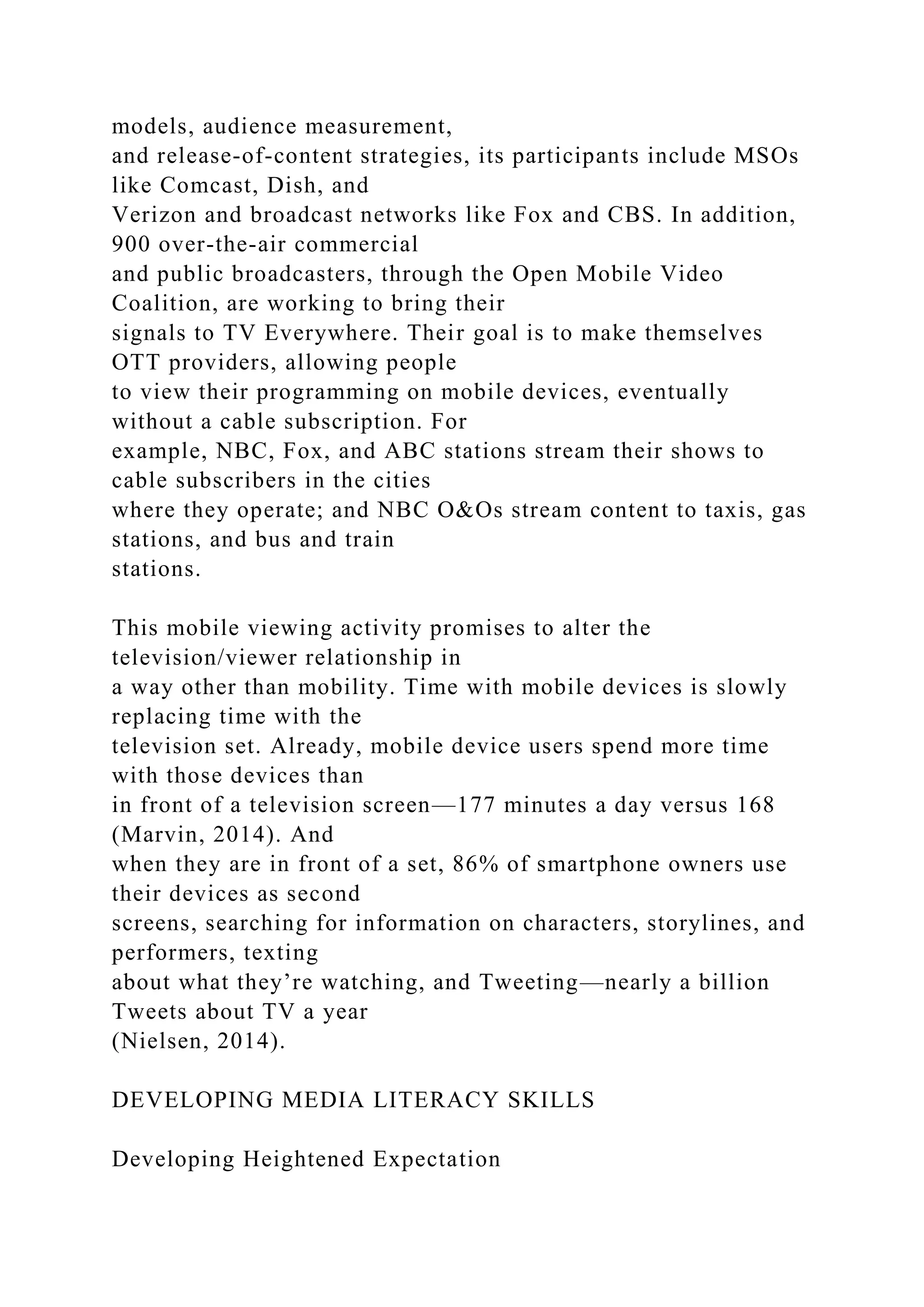 models, audience measurement,
and release-of-content strategies, its participants include MSOs
like Comcast, Dish, and
Verizon and broadcast networks like Fox and CBS. In addition,
900 over-the-air commercial
and public broadcasters, through the Open Mobile Video
Coalition, are working to bring their
signals to TV Everywhere. Their goal is to make themselves
OTT providers, allowing people
to view their programming on mobile devices, eventually
without a cable subscription. For
example, NBC, Fox, and ABC stations stream their shows to
cable subscribers in the cities
where they operate; and NBC O&Os stream content to taxis, gas
stations, and bus and train
stations.
This mobile viewing activity promises to alter the
television/viewer relationship in
a way other than mobility. Time with mobile devices is slowly
replacing time with the
television set. Already, mobile device users spend more time
with those devices than
in front of a television screen—177 minutes a day versus 168
(Marvin, 2014). And
when they are in front of a set, 86% of smartphone owners use
their devices as second
screens, searching for information on characters, storylines, and
performers, texting
about what they’re watching, and Tweeting—nearly a billion
Tweets about TV a year
(Nielsen, 2014).
DEVELOPING MEDIA LITERACY SKILLS
Developing Heightened Expectation
 
