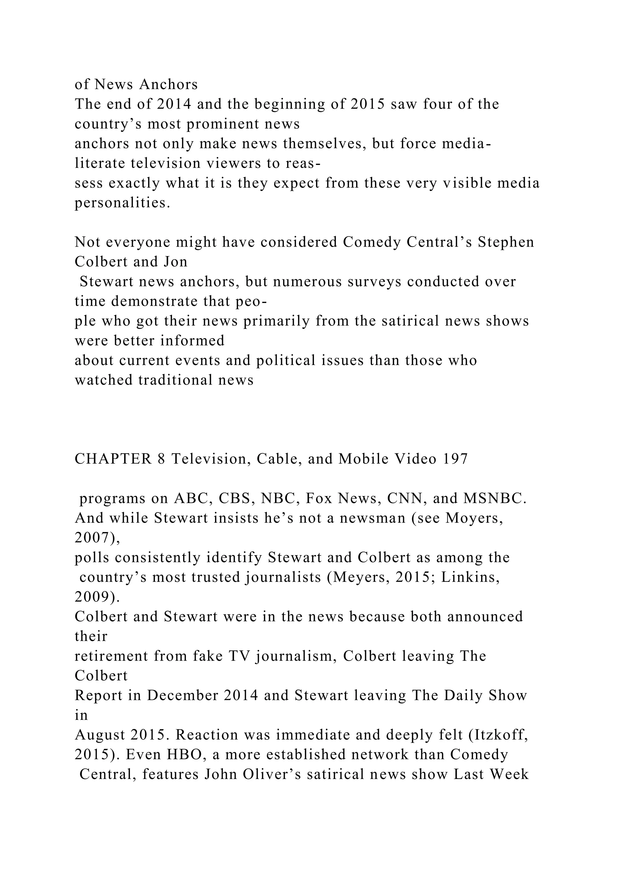 of News Anchors
The end of 2014 and the beginning of 2015 saw four of the
country’s most prominent news
anchors not only make news themselves, but force media-
literate television viewers to reas-
sess exactly what it is they expect from these very visible media
personalities.
Not everyone might have considered Comedy Central’s Stephen
Colbert and Jon
Stewart news anchors, but numerous surveys conducted over
time demonstrate that peo-
ple who got their news primarily from the satirical news shows
were better informed
about current events and political issues than those who
watched traditional news
CHAPTER 8 Television, Cable, and Mobile Video 197
programs on ABC, CBS, NBC, Fox News, CNN, and MSNBC.
And while Stewart insists he’s not a newsman (see Moyers,
2007),
polls consistently identify Stewart and Colbert as among the
country’s most trusted journalists (Meyers, 2015; Linkins,
2009).
Colbert and Stewart were in the news because both announced
their
retirement from fake TV journalism, Colbert leaving The
Colbert
Report in December 2014 and Stewart leaving The Daily Show
in
August 2015. Reaction was immediate and deeply felt (Itzkoff,
2015). Even HBO, a more established network than Comedy
Central, features John Oliver’s satirical news show Last Week
 