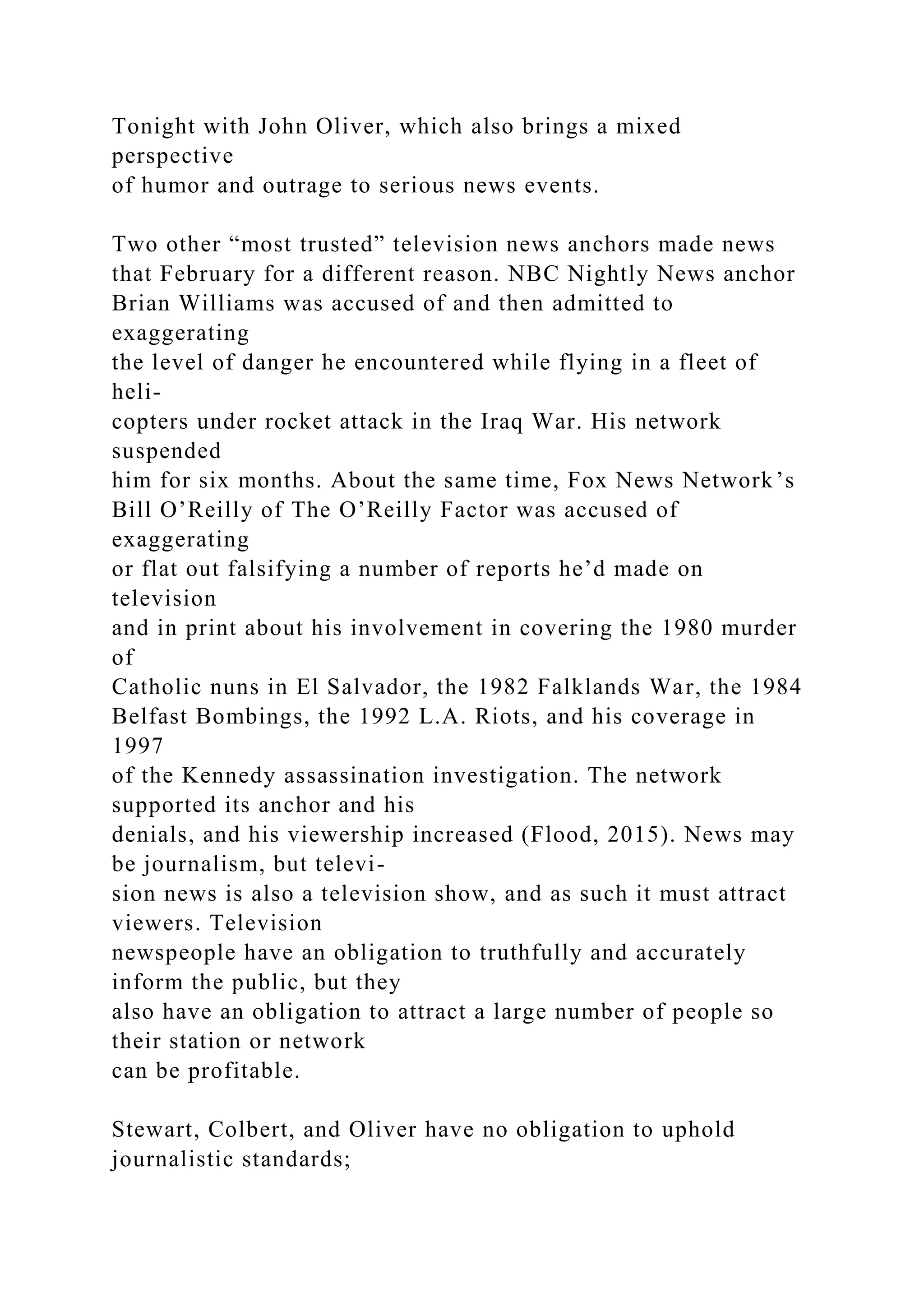 Tonight with John Oliver, which also brings a mixed
perspective
of humor and outrage to serious news events.
Two other “most trusted” television news anchors made news
that February for a different reason. NBC Nightly News anchor
Brian Williams was accused of and then admitted to
exaggerating
the level of danger he encountered while flying in a fleet of
heli-
copters under rocket attack in the Iraq War. His network
suspended
him for six months. About the same time, Fox News Network’s
Bill O’Reilly of The O’Reilly Factor was accused of
exaggerating
or flat out falsifying a number of reports he’d made on
television
and in print about his involvement in covering the 1980 murder
of
Catholic nuns in El Salvador, the 1982 Falklands War, the 1984
Belfast Bombings, the 1992 L.A. Riots, and his coverage in
1997
of the Kennedy assassination investigation. The network
supported its anchor and his
denials, and his viewership increased (Flood, 2015). News may
be journalism, but televi-
sion news is also a television show, and as such it must attract
viewers. Television
newspeople have an obligation to truthfully and accurately
inform the public, but they
also have an obligation to attract a large number of people so
their station or network
can be profitable.
Stewart, Colbert, and Oliver have no obligation to uphold
journalistic standards;
 