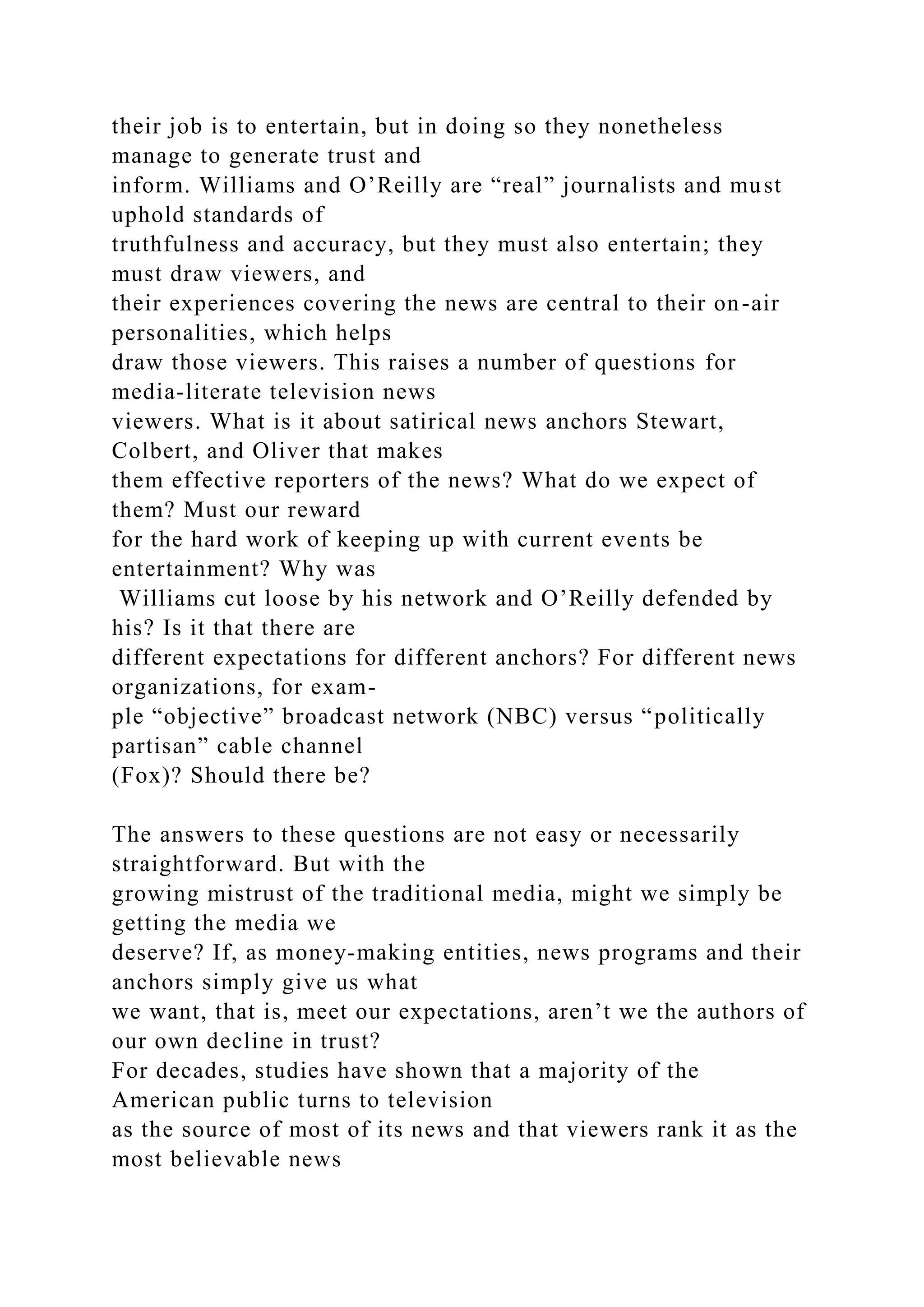 their job is to entertain, but in doing so they nonetheless
manage to generate trust and
inform. Williams and O’Reilly are “real” journalists and must
uphold standards of
truthfulness and accuracy, but they must also entertain; they
must draw viewers, and
their experiences covering the news are central to their on-air
personalities, which helps
draw those viewers. This raises a number of questions for
media-literate television news
viewers. What is it about satirical news anchors Stewart,
Colbert, and Oliver that makes
them effective reporters of the news? What do we expect of
them? Must our reward
for the hard work of keeping up with current events be
entertainment? Why was
Williams cut loose by his network and O’Reilly defended by
his? Is it that there are
different expectations for different anchors? For different news
organizations, for exam-
ple “objective” broadcast network (NBC) versus “politically
partisan” cable channel
(Fox)? Should there be?
The answers to these questions are not easy or necessarily
straightforward. But with the
growing mistrust of the traditional media, might we simply be
getting the media we
deserve? If, as money-making entities, news programs and their
anchors simply give us what
we want, that is, meet our expectations, aren’t we the authors of
our own decline in trust?
For decades, studies have shown that a majority of the
American public turns to television
as the source of most of its news and that viewers rank it as the
most believable news
 