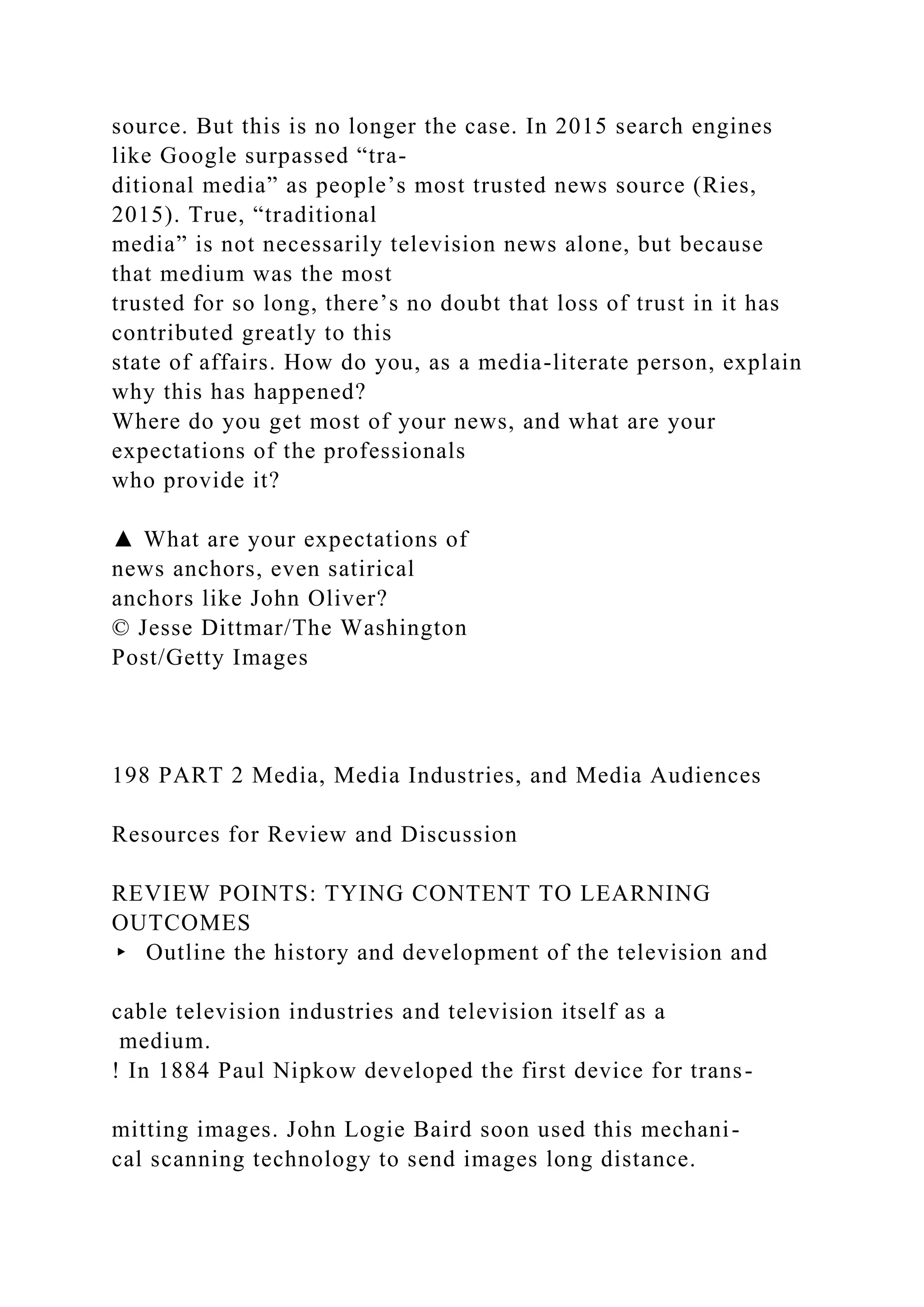 source. But this is no longer the case. In 2015 search engines
like Google surpassed “tra-
ditional media” as people’s most trusted news source (Ries,
2015). True, “traditional
media” is not necessarily television news alone, but because
that medium was the most
trusted for so long, there’s no doubt that loss of trust in it has
contributed greatly to this
state of affairs. How do you, as a media-literate person, explain
why this has happened?
Where do you get most of your news, and what are your
expectations of the professionals
who provide it?
▲ What are your expectations of
news anchors, even satirical
anchors like John Oliver?
© Jesse Dittmar/The Washington
Post/Getty Images
198 PART 2 Media, Media Industries, and Media Audiences
Resources for Review and Discussion
REVIEW POINTS: TYING CONTENT TO LEARNING
OUTCOMES
▸ Outline the history and development of the television and
cable television industries and television itself as a
medium.
! In 1884 Paul Nipkow developed the first device for trans-
mitting images. John Logie Baird soon used this mechani-
cal scanning technology to send images long distance.
 