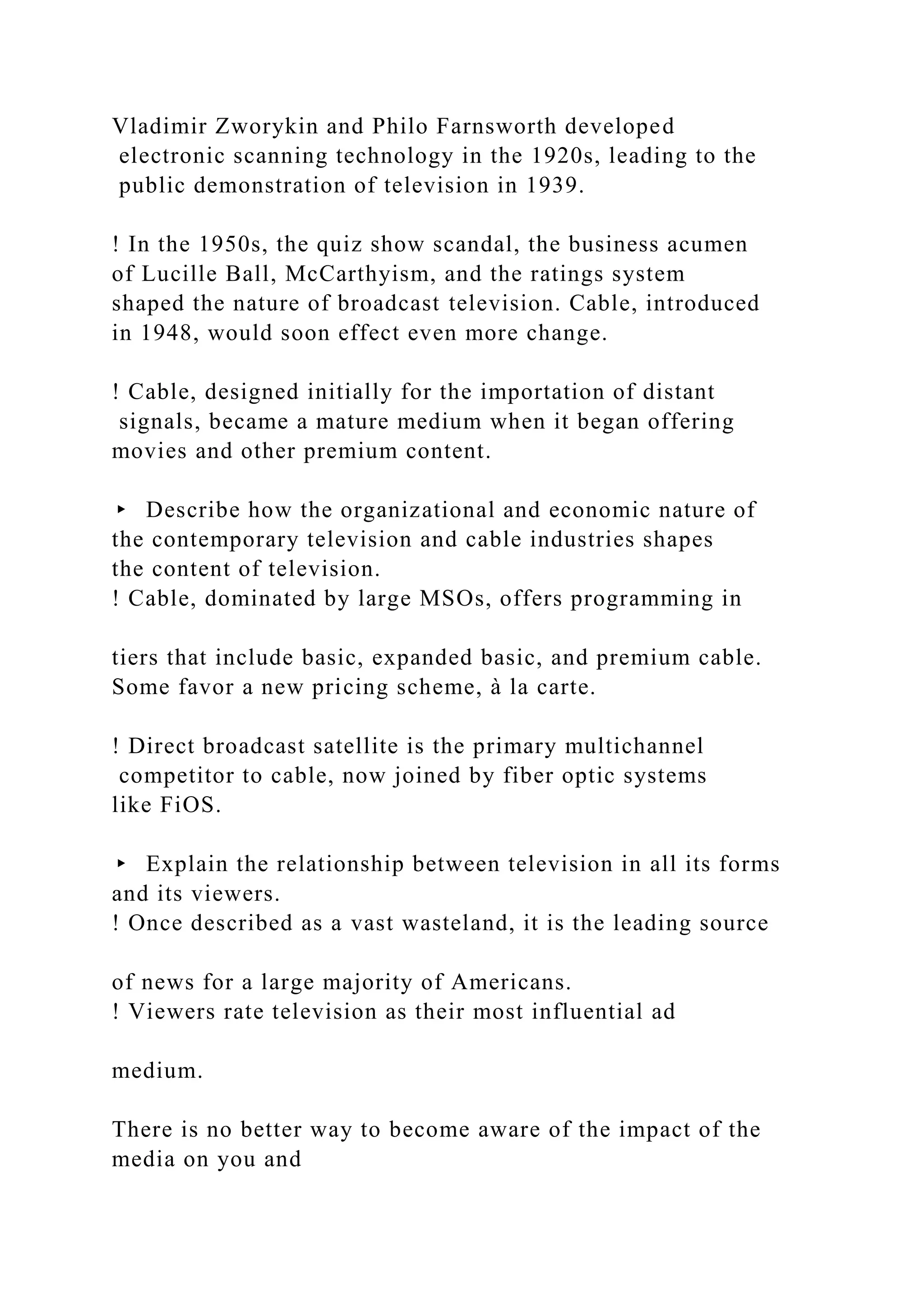 Vladimir Zworykin and Philo Farnsworth developed
electronic scanning technology in the 1920s, leading to the
public demonstration of television in 1939.
! In the 1950s, the quiz show scandal, the business acumen
of Lucille Ball, McCarthyism, and the ratings system
shaped the nature of broadcast television. Cable, introduced
in 1948, would soon effect even more change.
! Cable, designed initially for the importation of distant
signals, became a mature medium when it began offering
movies and other premium content.
▸ Describe how the organizational and economic nature of
the contemporary television and cable industries shapes
the content of television.
! Cable, dominated by large MSOs, offers programming in
tiers that include basic, expanded basic, and premium cable.
Some favor a new pricing scheme, à la carte.
! Direct broadcast satellite is the primary multichannel
competitor to cable, now joined by fiber optic systems
like FiOS.
▸ Explain the relationship between television in all its forms
and its viewers.
! Once described as a vast wasteland, it is the leading source
of news for a large majority of Americans.
! Viewers rate television as their most influential ad
medium.
There is no better way to become aware of the impact of the
media on you and
 