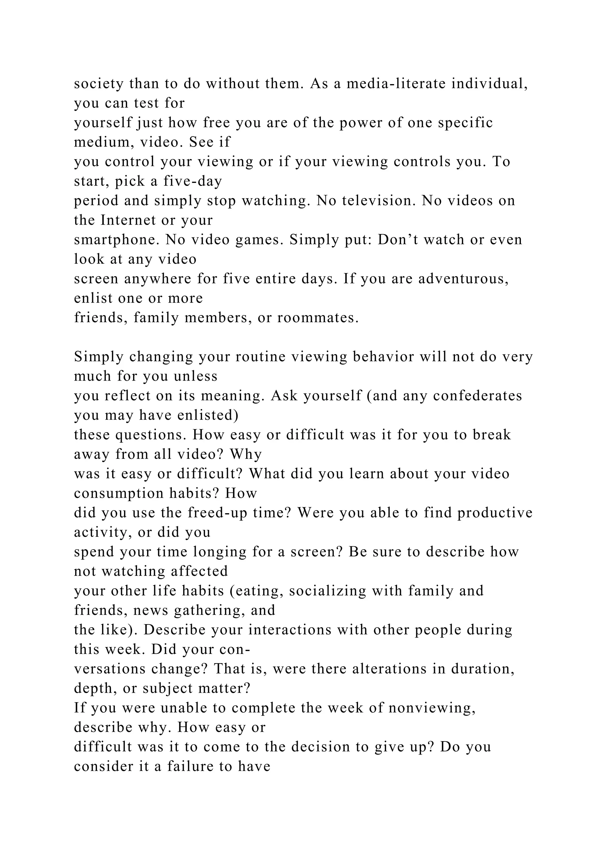 society than to do without them. As a media-literate individual,
you can test for
yourself just how free you are of the power of one specific
medium, video. See if
you control your viewing or if your viewing controls you. To
start, pick a five-day
period and simply stop watching. No television. No videos on
the Internet or your
smartphone. No video games. Simply put: Don’t watch or even
look at any video
screen anywhere for five entire days. If you are adventurous,
enlist one or more
friends, family members, or roommates.
Simply changing your routine viewing behavior will not do very
much for you unless
you reflect on its meaning. Ask yourself (and any confederates
you may have enlisted)
these questions. How easy or difficult was it for you to break
away from all video? Why
was it easy or difficult? What did you learn about your video
consumption habits? How
did you use the freed-up time? Were you able to find productive
activity, or did you
spend your time longing for a screen? Be sure to describe how
not watching affected
your other life habits (eating, socializing with family and
friends, news gathering, and
the like). Describe your interactions with other people during
this week. Did your con-
versations change? That is, were there alterations in duration,
depth, or subject matter?
If you were unable to complete the week of nonviewing,
describe why. How easy or
difficult was it to come to the decision to give up? Do you
consider it a failure to have
 