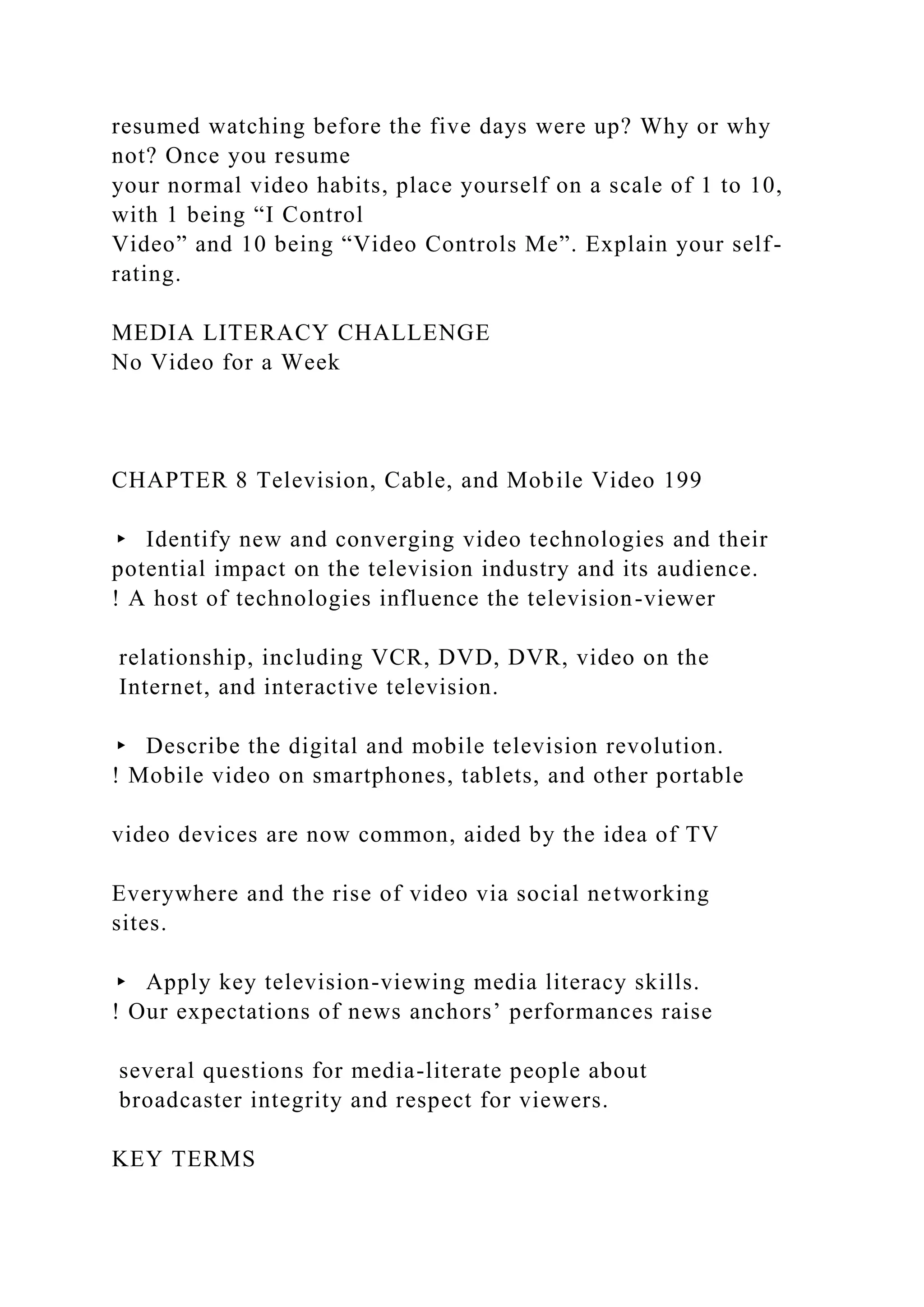 resumed watching before the five days were up? Why or why
not? Once you resume
your normal video habits, place yourself on a scale of 1 to 10,
with 1 being “I Control
Video” and 10 being “Video Controls Me”. Explain your self-
rating.
MEDIA LITERACY CHALLENGE
No Video for a Week
CHAPTER 8 Television, Cable, and Mobile Video 199
▸ Identify new and converging video technologies and their
potential impact on the television industry and its audience.
! A host of technologies influence the television-viewer
relationship, including VCR, DVD, DVR, video on the
Internet, and interactive television.
▸ Describe the digital and mobile television revolution.
! Mobile video on smartphones, tablets, and other portable
video devices are now common, aided by the idea of TV
Everywhere and the rise of video via social networking
sites.
▸ Apply key television-viewing media literacy skills.
! Our expectations of news anchors’ performances raise
several questions for media-literate people about
broadcaster integrity and respect for viewers.
KEY TERMS
 