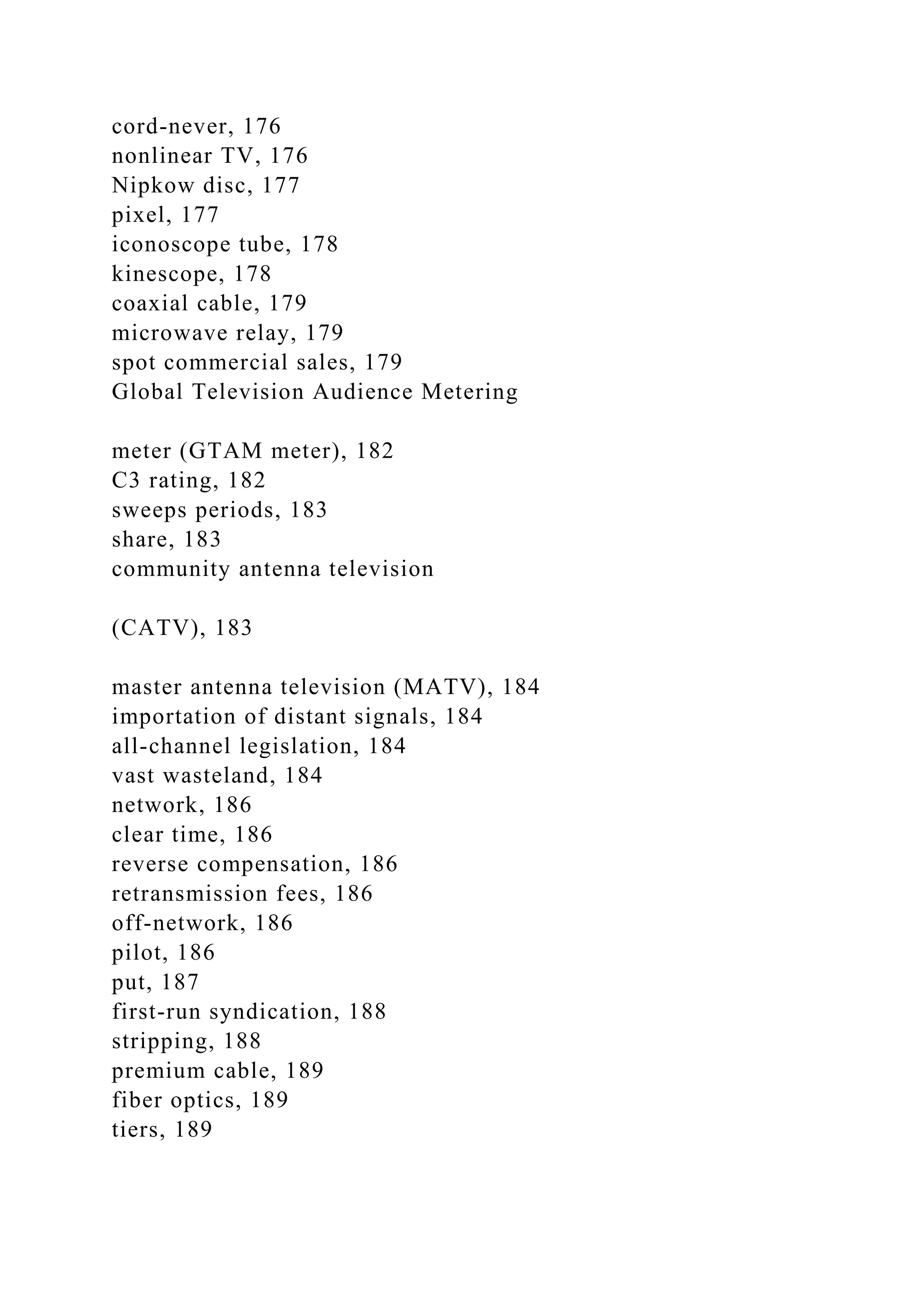 cord-never, 176
nonlinear TV, 176
Nipkow disc, 177
pixel, 177
iconoscope tube, 178
kinescope, 178
coaxial cable, 179
microwave relay, 179
spot commercial sales, 179
Global Television Audience Metering
meter (GTAM meter), 182
C3 rating, 182
sweeps periods, 183
share, 183
community antenna television
(CATV), 183
master antenna television (MATV), 184
importation of distant signals, 184
all-channel legislation, 184
vast wasteland, 184
network, 186
clear time, 186
reverse compensation, 186
retransmission fees, 186
off-network, 186
pilot, 186
put, 187
first-run syndication, 188
stripping, 188
premium cable, 189
fiber optics, 189
tiers, 189
 