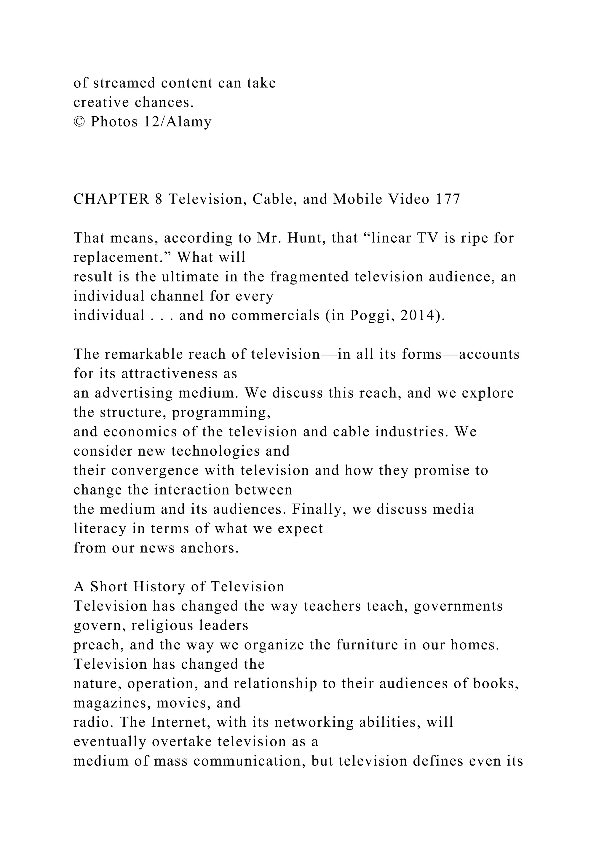 of streamed content can take
creative chances.
© Photos 12/Alamy
CHAPTER 8 Television, Cable, and Mobile Video 177
That means, according to Mr. Hunt, that “linear TV is ripe for
replacement.” What will
result is the ultimate in the fragmented television audience, an
individual channel for every
individual . . . and no commercials (in Poggi, 2014).
The remarkable reach of television—in all its forms—accounts
for its attractiveness as
an advertising medium. We discuss this reach, and we explore
the structure, programming,
and economics of the television and cable industries. We
consider new technologies and
their convergence with television and how they promise to
change the interaction between
the medium and its audiences. Finally, we discuss media
literacy in terms of what we expect
from our news anchors.
A Short History of Television
Television has changed the way teachers teach, governments
govern, religious leaders
preach, and the way we organize the furniture in our homes.
Television has changed the
nature, operation, and relationship to their audiences of books,
magazines, movies, and
radio. The Internet, with its networking abilities, will
eventually overtake television as a
medium of mass communication, but television defines even its
 