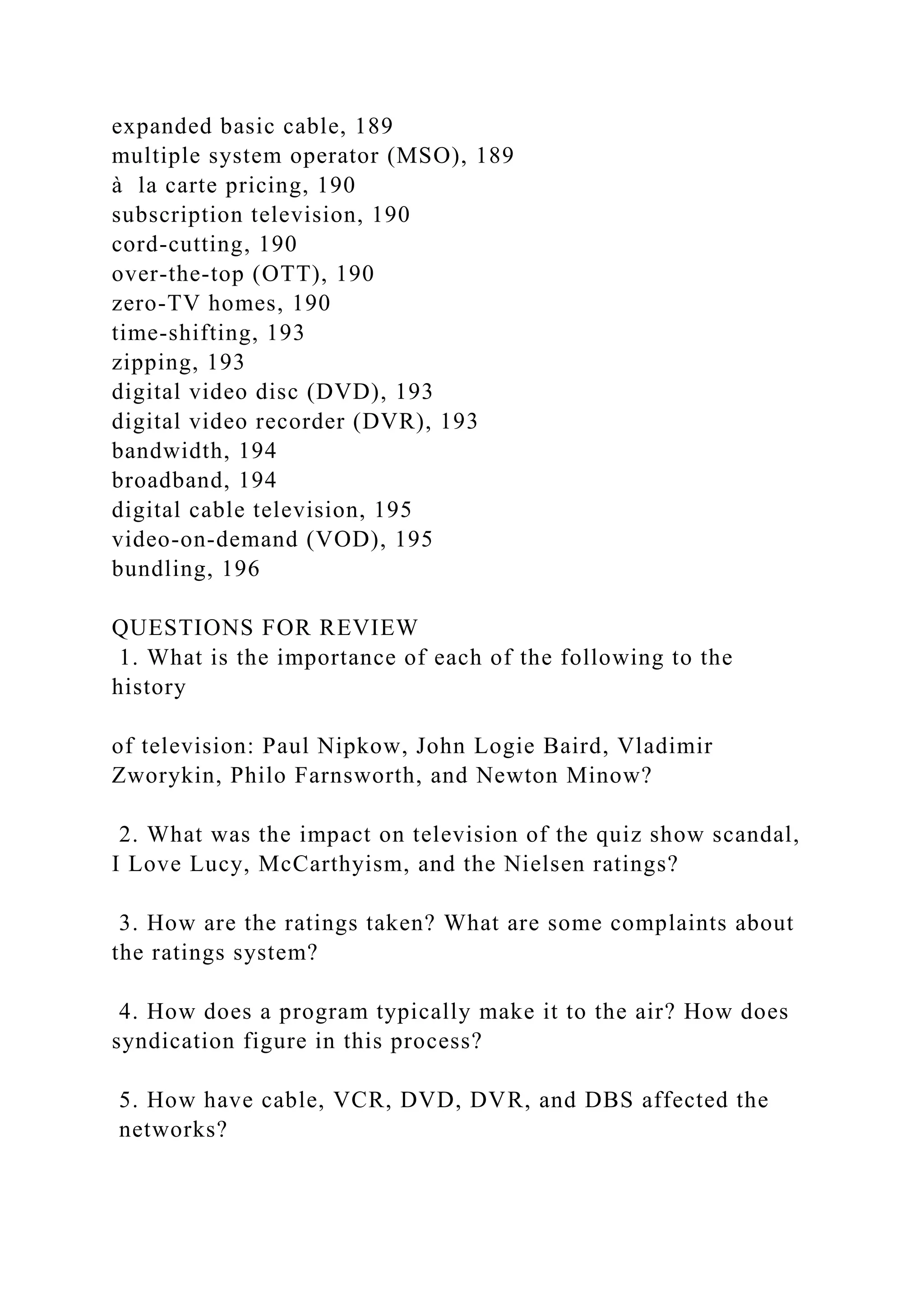 expanded basic cable, 189
multiple system operator (MSO), 189
à la carte pricing, 190
subscription television, 190
cord-cutting, 190
over-the-top (OTT), 190
zero-TV homes, 190
time-shifting, 193
zipping, 193
digital video disc (DVD), 193
digital video recorder (DVR), 193
bandwidth, 194
broadband, 194
digital cable television, 195
video-on-demand (VOD), 195
bundling, 196
QUESTIONS FOR REVIEW
1. What is the importance of each of the following to the
history
of television: Paul Nipkow, John Logie Baird, Vladimir
Zworykin, Philo Farnsworth, and Newton Minow?
2. What was the impact on television of the quiz show scandal,
I Love Lucy, McCarthyism, and the Nielsen ratings?
3. How are the ratings taken? What are some complaints about
the ratings system?
4. How does a program typically make it to the air? How does
syndication figure in this process?
5. How have cable, VCR, DVD, DVR, and DBS affected the
networks?
 