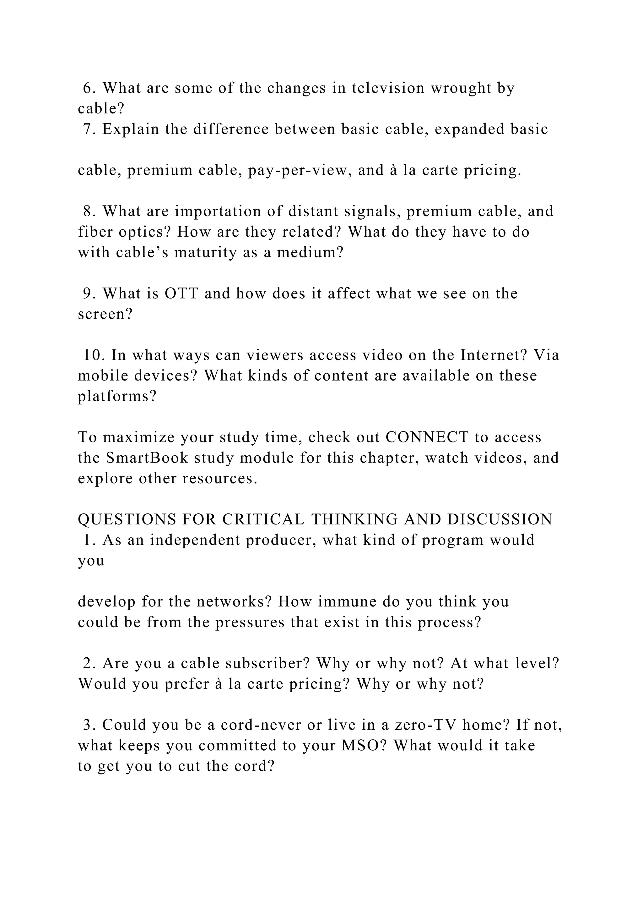 6. What are some of the changes in television wrought by
cable?
7. Explain the difference between basic cable, expanded basic
cable, premium cable, pay-per-view, and à la carte pricing.
8. What are importation of distant signals, premium cable, and
fiber optics? How are they related? What do they have to do
with cable’s maturity as a medium?
9. What is OTT and how does it affect what we see on the
screen?
10. In what ways can viewers access video on the Internet? Via
mobile devices? What kinds of content are available on these
platforms?
To maximize your study time, check out CONNECT to access
the SmartBook study module for this chapter, watch videos, and
explore other resources.
QUESTIONS FOR CRITICAL THINKING AND DISCUSSION
1. As an independent producer, what kind of program would
you
develop for the networks? How immune do you think you
could be from the pressures that exist in this process?
2. Are you a cable subscriber? Why or why not? At what level?
Would you prefer à la carte pricing? Why or why not?
3. Could you be a cord-never or live in a zero-TV home? If not,
what keeps you committed to your MSO? What would it take
to get you to cut the cord?
 