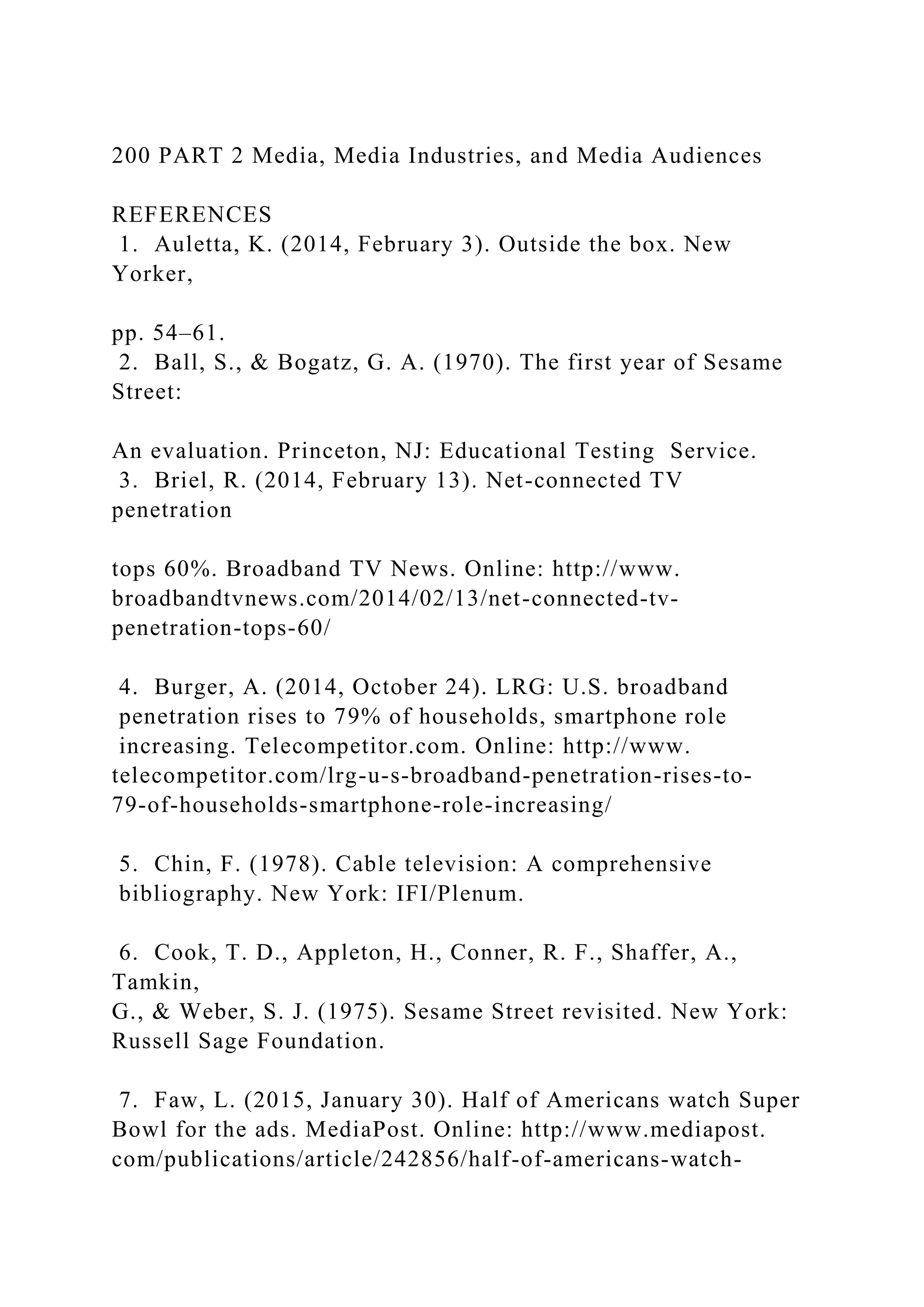 200 PART 2 Media, Media Industries, and Media Audiences
REFERENCES
1. Auletta, K. (2014, February 3). Outside the box. New
Yorker,
pp. 54–61.
2. Ball, S., & Bogatz, G. A. (1970). The first year of Sesame
Street:
An evaluation. Princeton, NJ: Educational Testing Service.
3. Briel, R. (2014, February 13). Net-connected TV
penetration
tops 60%. Broadband TV News. Online: http://www.
broadbandtvnews.com/2014/02/13/net-connected-tv-
penetration-tops-60/
4. Burger, A. (2014, October 24). LRG: U.S. broadband
penetration rises to 79% of households, smartphone role
increasing. Telecompetitor.com. Online: http://www.
telecompetitor.com/lrg-u-s-broadband-penetration-rises-to-
79-of-households-smartphone-role-increasing/
5. Chin, F. (1978). Cable television: A comprehensive
bibliography. New York: IFI/Plenum.
6. Cook, T. D., Appleton, H., Conner, R. F., Shaffer, A.,
Tamkin,
G., & Weber, S. J. (1975). Sesame Street revisited. New York:
Russell Sage Foundation.
7. Faw, L. (2015, January 30). Half of Americans watch Super
Bowl for the ads. MediaPost. Online: http://www.mediapost.
com/publications/article/242856/half-of-americans-watch-
 