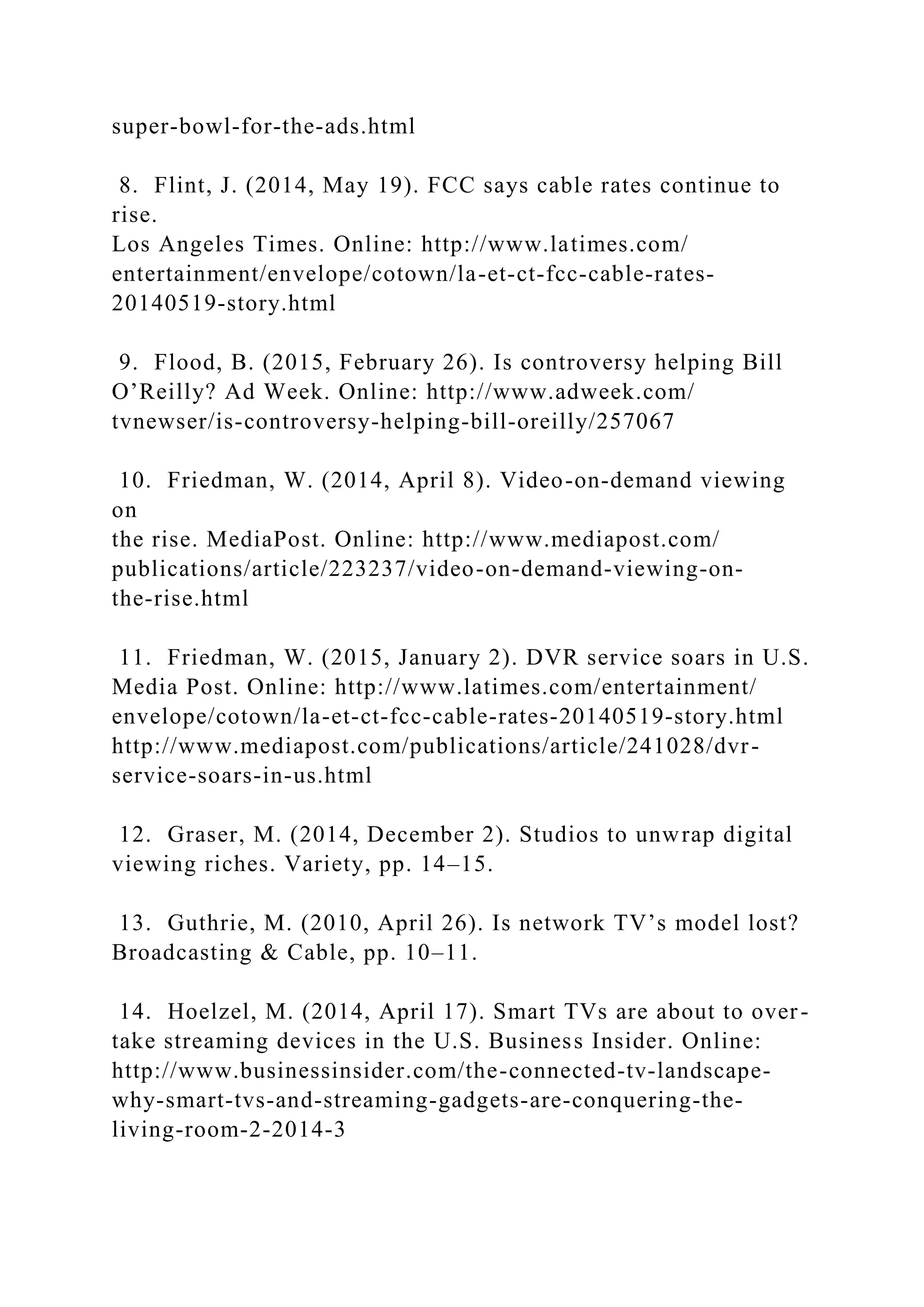 super-bowl-for-the-ads.html
8. Flint, J. (2014, May 19). FCC says cable rates continue to
rise.
Los Angeles Times. Online: http://www.latimes.com/
entertainment/envelope/cotown/la-et-ct-fcc-cable-rates-
20140519-story.html
9. Flood, B. (2015, February 26). Is controversy helping Bill
O’Reilly? Ad Week. Online: http://www.adweek.com/
tvnewser/is-controversy-helping-bill-oreilly/257067
10. Friedman, W. (2014, April 8). Video-on-demand viewing
on
the rise. MediaPost. Online: http://www.mediapost.com/
publications/article/223237/video-on-demand-viewing-on-
the-rise.html
11. Friedman, W. (2015, January 2). DVR service soars in U.S.
Media Post. Online: http://www.latimes.com/entertainment/
envelope/cotown/la-et-ct-fcc-cable-rates-20140519-story.html
http://www.mediapost.com/publications/article/241028/dvr-
service-soars-in-us.html
12. Graser, M. (2014, December 2). Studios to unwrap digital
viewing riches. Variety, pp. 14–15.
13. Guthrie, M. (2010, April 26). Is network TV’s model lost?
Broadcasting & Cable, pp. 10–11.
14. Hoelzel, M. (2014, April 17). Smart TVs are about to over-
take streaming devices in the U.S. Business Insider. Online:
http://www.businessinsider.com/the-connected-tv-landscape-
why-smart-tvs-and-streaming-gadgets-are-conquering-the-
living-room-2-2014-3
 