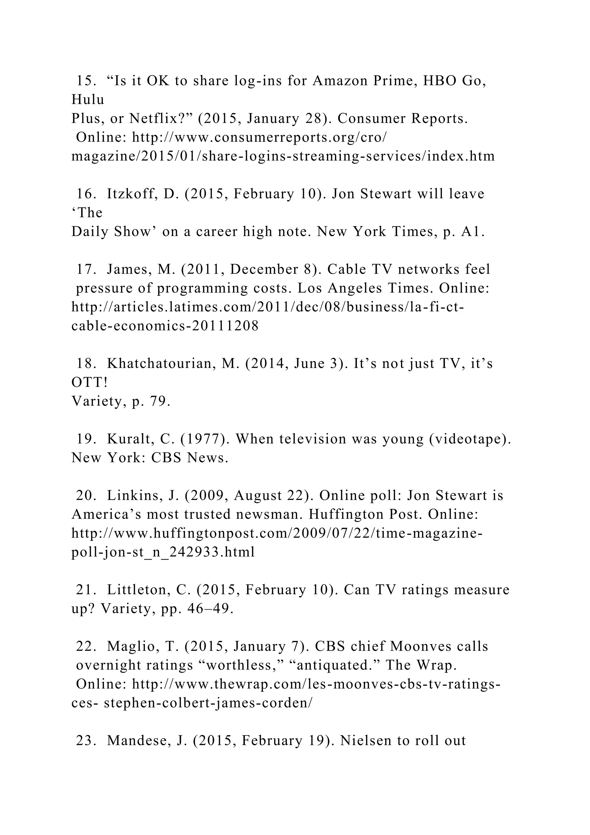 15. “Is it OK to share log-ins for Amazon Prime, HBO Go,
Hulu
Plus, or Netflix?” (2015, January 28). Consumer Reports.
Online: http://www.consumerreports.org/cro/
magazine/2015/01/share-logins-streaming-services/index.htm
16. Itzkoff, D. (2015, February 10). Jon Stewart will leave
‘The
Daily Show’ on a career high note. New York Times, p. A1.
17. James, M. (2011, December 8). Cable TV networks feel
pressure of programming costs. Los Angeles Times. Online:
http://articles.latimes.com/2011/dec/08/business/la-fi-ct-
cable-economics-20111208
18. Khatchatourian, M. (2014, June 3). It’s not just TV, it’s
OTT!
Variety, p. 79.
19. Kuralt, C. (1977). When television was young (videotape).
New York: CBS News.
20. Linkins, J. (2009, August 22). Online poll: Jon Stewart is
America’s most trusted newsman. Huffington Post. Online:
http://www.huffingtonpost.com/2009/07/22/time-magazine-
poll-jon-st_n_242933.html
21. Littleton, C. (2015, February 10). Can TV ratings measure
up? Variety, pp. 46–49.
22. Maglio, T. (2015, January 7). CBS chief Moonves calls
overnight ratings “worthless,” “antiquated.” The Wrap.
Online: http://www.thewrap.com/les-moonves-cbs-tv-ratings-
ces- stephen-colbert-james-corden/
23. Mandese, J. (2015, February 19). Nielsen to roll out
 