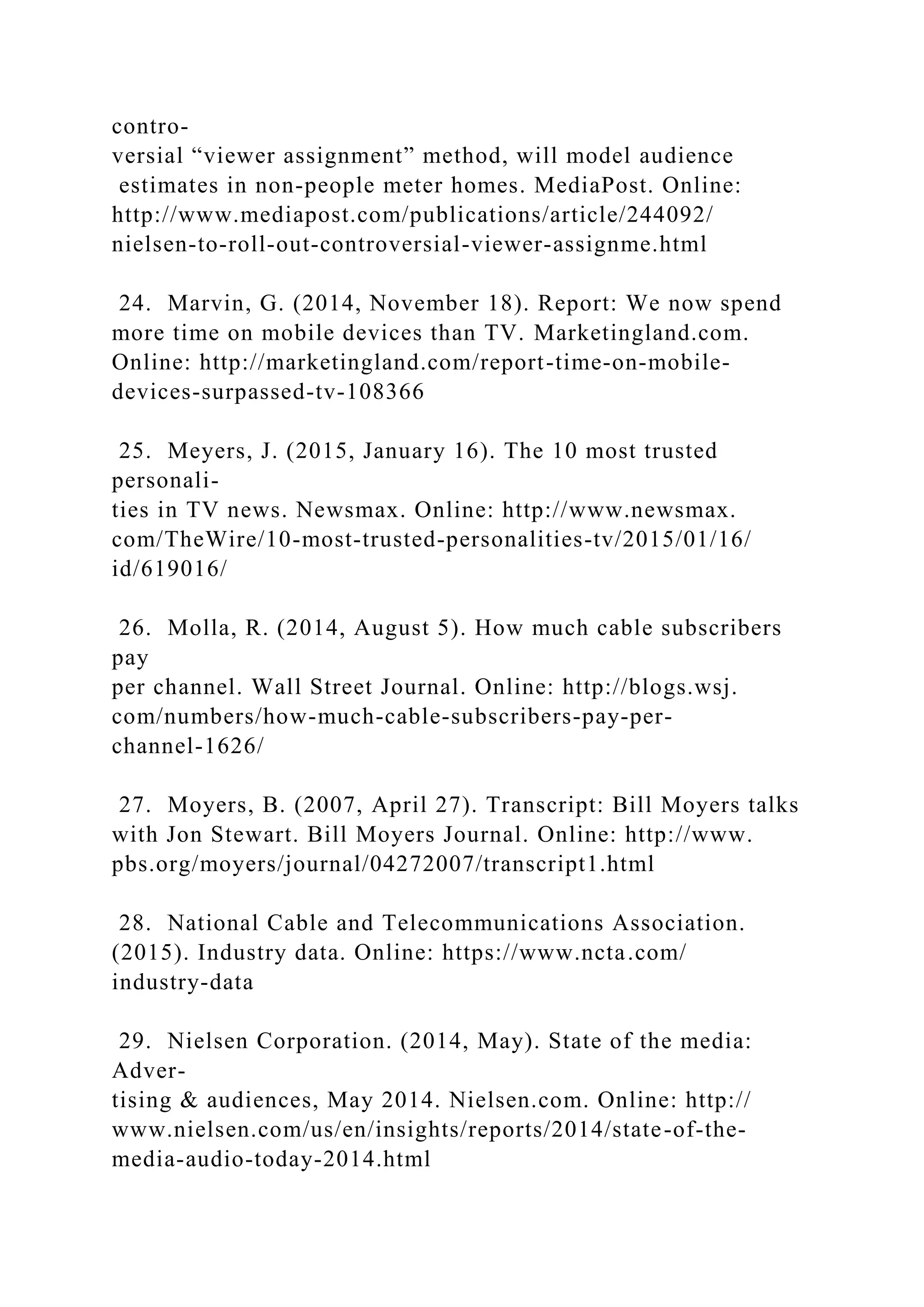 contro-
versial “viewer assignment” method, will model audience
estimates in non-people meter homes. MediaPost. Online:
http://www.mediapost.com/publications/article/244092/
nielsen-to-roll-out-controversial-viewer-assignme.html
24. Marvin, G. (2014, November 18). Report: We now spend
more time on mobile devices than TV. Marketingland.com.
Online: http://marketingland.com/report-time-on-mobile-
devices-surpassed-tv-108366
25. Meyers, J. (2015, January 16). The 10 most trusted
personali-
ties in TV news. Newsmax. Online: http://www.newsmax.
com/TheWire/10-most-trusted-personalities-tv/2015/01/16/
id/619016/
26. Molla, R. (2014, August 5). How much cable subscribers
pay
per channel. Wall Street Journal. Online: http://blogs.wsj.
com/numbers/how-much-cable-subscribers-pay-per-
channel-1626/
27. Moyers, B. (2007, April 27). Transcript: Bill Moyers talks
with Jon Stewart. Bill Moyers Journal. Online: http://www.
pbs.org/moyers/journal/04272007/transcript1.html
28. National Cable and Telecommunications Association.
(2015). Industry data. Online: https://www.ncta.com/
industry-data
29. Nielsen Corporation. (2014, May). State of the media:
Adver-
tising & audiences, May 2014. Nielsen.com. Online: http://
www.nielsen.com/us/en/insights/reports/2014/state-of-the-
media-audio-today-2014.html
 