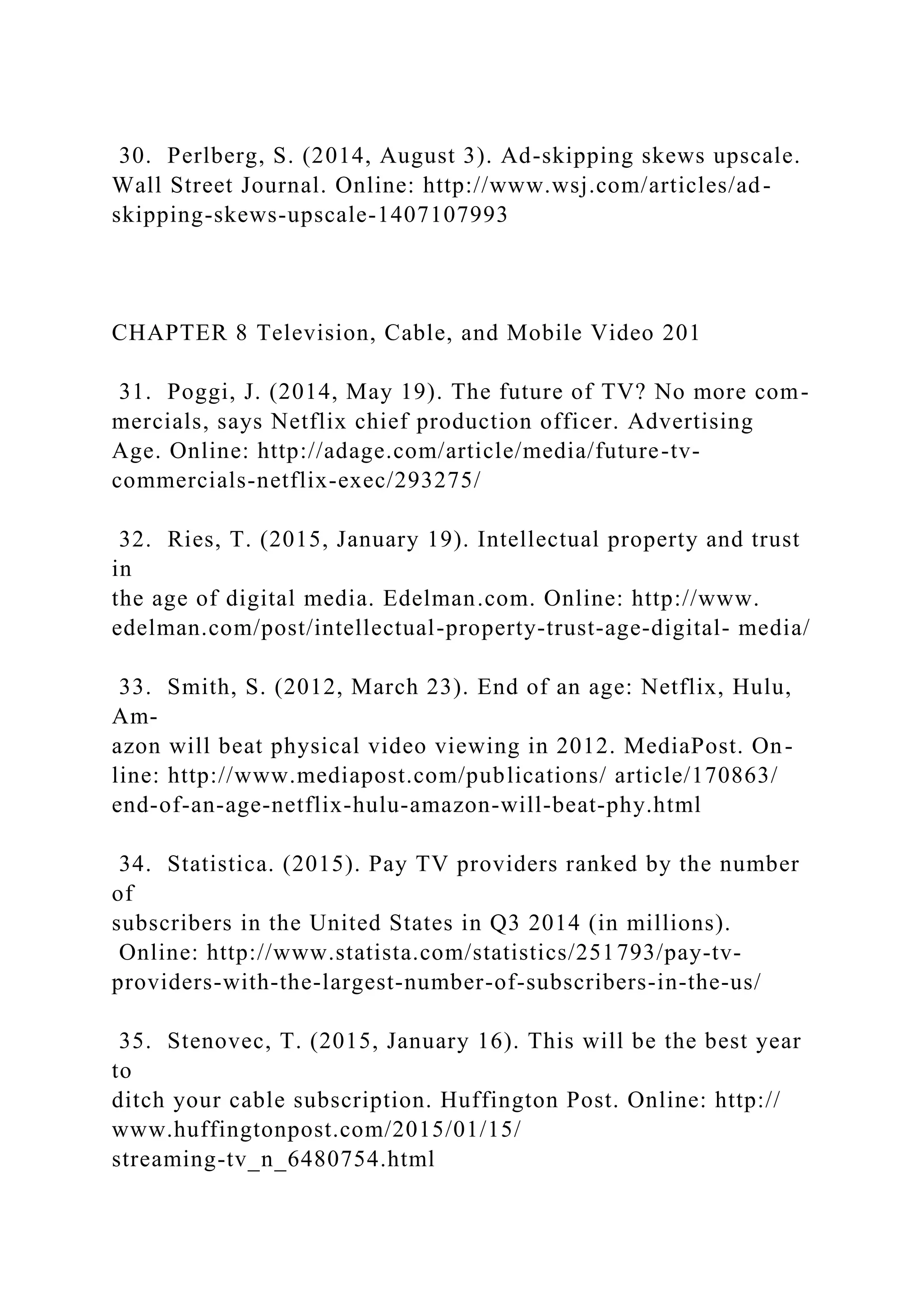 30. Perlberg, S. (2014, August 3). Ad-skipping skews upscale.
Wall Street Journal. Online: http://www.wsj.com/articles/ad-
skipping-skews-upscale-1407107993
CHAPTER 8 Television, Cable, and Mobile Video 201
31. Poggi, J. (2014, May 19). The future of TV? No more com-
mercials, says Netflix chief production officer. Advertising
Age. Online: http://adage.com/article/media/future-tv-
commercials-netflix-exec/293275/
32. Ries, T. (2015, January 19). Intellectual property and trust
in
the age of digital media. Edelman.com. Online: http://www.
edelman.com/post/intellectual-property-trust-age-digital- media/
33. Smith, S. (2012, March 23). End of an age: Netflix, Hulu,
Am-
azon will beat physical video viewing in 2012. MediaPost. On-
line: http://www.mediapost.com/publications/ article/170863/
end-of-an-age-netflix-hulu-amazon-will-beat-phy.html
34. Statistica. (2015). Pay TV providers ranked by the number
of
subscribers in the United States in Q3 2014 (in millions).
Online: http://www.statista.com/statistics/251793/pay-tv-
providers-with-the-largest-number-of-subscribers-in-the-us/
35. Stenovec, T. (2015, January 16). This will be the best year
to
ditch your cable subscription. Huffington Post. Online: http://
www.huffingtonpost.com/2015/01/15/
streaming-tv_n_6480754.html
 