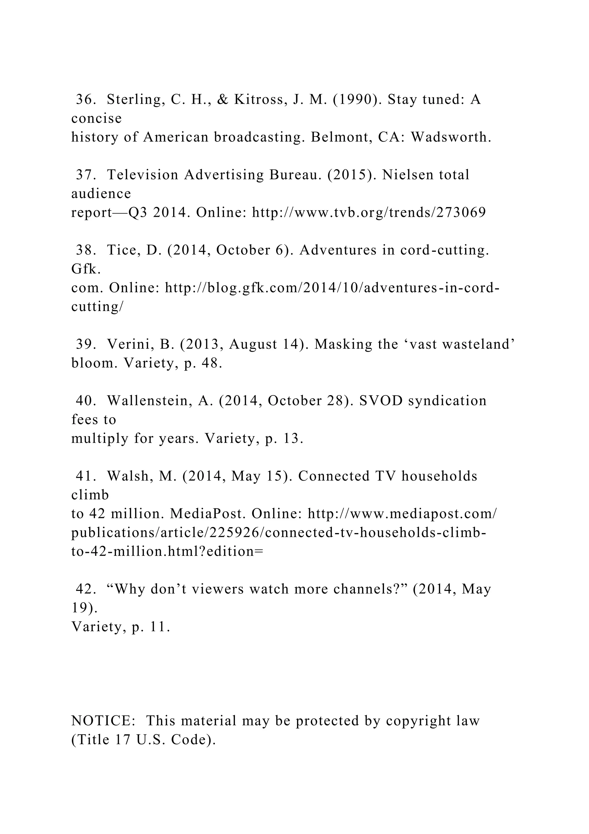 36. Sterling, C. H., & Kitross, J. M. (1990). Stay tuned: A
concise
history of American broadcasting. Belmont, CA: Wadsworth.
37. Television Advertising Bureau. (2015). Nielsen total
audience
report—Q3 2014. Online: http://www.tvb.org/trends/273069
38. Tice, D. (2014, October 6). Adventures in cord-cutting.
Gfk.
com. Online: http://blog.gfk.com/2014/10/adventures-in-cord-
cutting/
39. Verini, B. (2013, August 14). Masking the ‘vast wasteland’
bloom. Variety, p. 48.
40. Wallenstein, A. (2014, October 28). SVOD syndication
fees to
multiply for years. Variety, p. 13.
41. Walsh, M. (2014, May 15). Connected TV households
climb
to 42 million. MediaPost. Online: http://www.mediapost.com/
publications/article/225926/connected-tv-households-climb-
to-42-million.html?edition=
42. “Why don’t viewers watch more channels?” (2014, May
19).
Variety, p. 11.
NOTICE: This material may be protected by copyright law
(Title 17 U.S. Code).
 