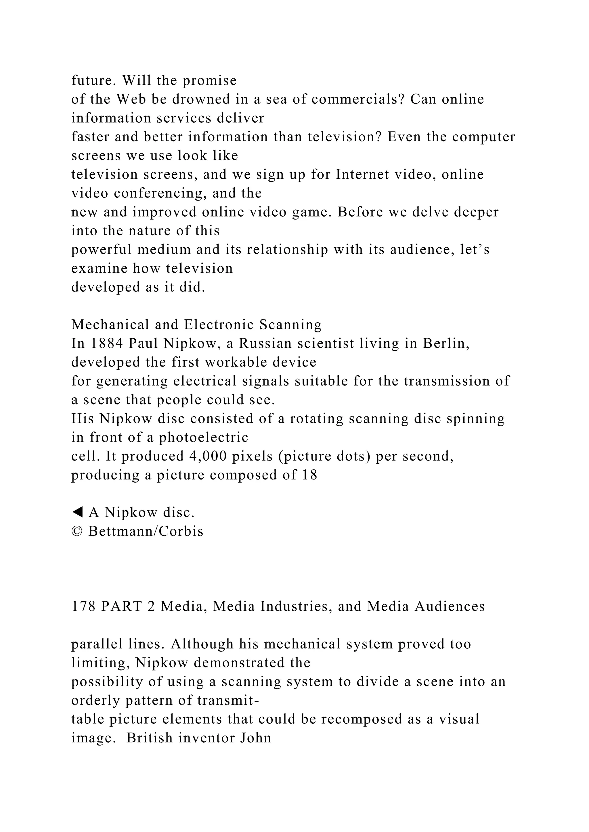 future. Will the promise
of the Web be drowned in a sea of commercials? Can online
information services deliver
faster and better information than television? Even the computer
screens we use look like
television screens, and we sign up for Internet video, online
video conferencing, and the
new and improved online video game. Before we delve deeper
into the nature of this
powerful medium and its relationship with its audience, let’s
examine how television
developed as it did.
Mechanical and Electronic Scanning
In 1884 Paul Nipkow, a Russian scientist living in Berlin,
developed the first workable device
for generating electrical signals suitable for the transmission of
a scene that people could see.
His Nipkow disc consisted of a rotating scanning disc spinning
in front of a photoelectric
cell. It produced 4,000 pixels (picture dots) per second,
producing a picture composed of 18
◀ A Nipkow disc.
© Bettmann/Corbis
178 PART 2 Media, Media Industries, and Media Audiences
parallel lines. Although his mechanical system proved too
limiting, Nipkow demonstrated the
possibility of using a scanning system to divide a scene into an
orderly pattern of transmit-
table picture elements that could be recomposed as a visual
image. British inventor John
 
