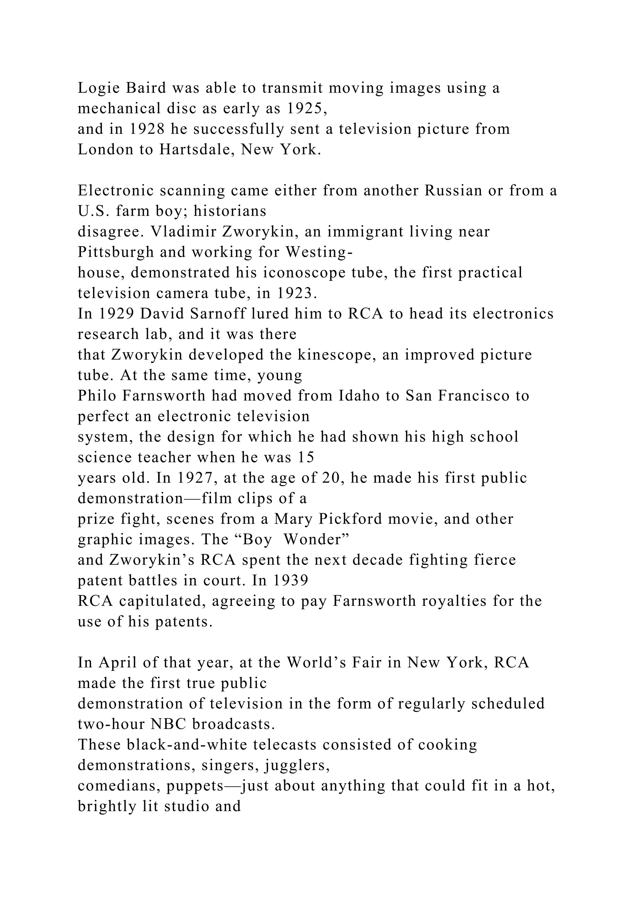 Logie Baird was able to transmit moving images using a
mechanical disc as early as 1925,
and in 1928 he successfully sent a television picture from
London to Hartsdale, New York.
Electronic scanning came either from another Russian or from a
U.S. farm boy; historians
disagree. Vladimir Zworykin, an immigrant living near
Pittsburgh and working for Westing-
house, demonstrated his iconoscope tube, the first practical
television camera tube, in 1923.
In 1929 David Sarnoff lured him to RCA to head its electronics
research lab, and it was there
that Zworykin developed the kinescope, an improved picture
tube. At the same time, young
Philo Farnsworth had moved from Idaho to San Francisco to
perfect an electronic television
system, the design for which he had shown his high school
science teacher when he was 15
years old. In 1927, at the age of 20, he made his first public
demonstration—film clips of a
prize fight, scenes from a Mary Pickford movie, and other
graphic images. The “Boy Wonder”
and Zworykin’s RCA spent the next decade fighting fierce
patent battles in court. In 1939
RCA capitulated, agreeing to pay Farnsworth royalties for the
use of his patents.
In April of that year, at the World’s Fair in New York, RCA
made the first true public
demonstration of television in the form of regularly scheduled
two-hour NBC broadcasts.
These black-and-white telecasts consisted of cooking
demonstrations, singers, jugglers,
comedians, puppets—just about anything that could fit in a hot,
brightly lit studio and
 