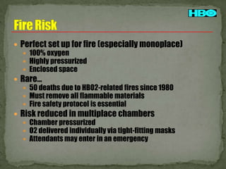  Perfect set up for fire (especially monoplace)
 100% oxygen
 Highly pressurized
 Enclosed space
 Rare…
 50 deaths due to HBO2-related fires since 1980
 Must remove all flammable materials
 Fire safety protocol is essential
 Risk reduced in multiplace chambers
 Chamber pressurized
 O2 delivered individually via tight-fitting masks
 Attendants may enter in an emergency

 