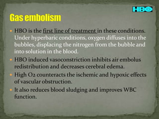  HBO is the first line of treatment in these conditions.

Under hyperbaric conditions, oxygen diffuses into the
bubbles, displacing the nitrogen from the bubble and
into solution in the blood.
 HBO induced vasoconstriction inhibits air embolus
redistribution and decreases cerebral edema.
 High O2 counteracts the ischemic and hypoxic effects
of vascular obstruction.
 It also reduces blood sludging and improves WBC
function.

 