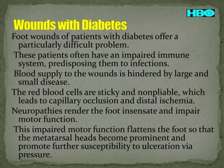 Foot wounds of patients with diabetes offer a
particularly difficult problem.
These patients often have an impaired immune
system, predisposing them to infections.
Blood supply to the wounds is hindered by large and
small disease.
The red blood cells are sticky and nonpliable, which
leads to capillary occlusion and distal ischemia.
Neuropathies render the foot insensate and impair
motor function.
This impaired motor function flattens the foot so that
the metatarsal heads become prominent and
promote further susceptibility to ulceration via
pressure.

 