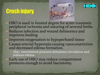  HBO is used in limited degree for acute traumatic

peripheral ischemia and suturing of severed limbs.
 Reduces infection and wound dehiscence and
improves healing
 Improves oxygenation to hypoperfused tissue
 Causes arterial hyperoxia causing vasoconstriction
and decreased edema formation.
 Also, intermittent pressure stimulates circulation and

reduces edema.

 Early use of HBO may reduce compartment

pressures enough to avoid fasciotomy.

 