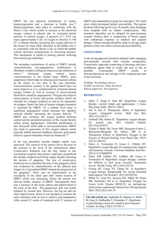 Vagholkar K et al. Int Surg J. 2023 Sep;10(9):1541-1543
International Surgery Journal | September 2023 | Vol 10 | Issue 9 Page 1543
HBOT has two physical mechanisms of action,
hyperoxygenation and a decrease in bubble size.2,3
Hyperoxygenation takes place in conformity with the
Henry’s Law which results in increase in the dissolved
oxygen content in plasma due to increased partial
pressure of arterial oxygen. A pressure of 3 ATA can
cause approximately 6 mL of oxygen to dissolve in 100
CC of plasma thereby increasing the oxygen delivery to
the tissues by many folds. Decrease in the bubble size is
in conformity with the Boyle’s Law in which the bubble
volume decreases proportionate to increasing pressure.
This mechanism is useful to treating patients suffering
from arterial gas embolism.
The secondary mechanisms of action of HBOT include
vasoconstriction, neo-angiogenesis, proliferation of
fibroblast, oxidative killing by leukocyte and inhibition of
toxins.3,4
Increased oxygen content causes
vasoconstriction in the normal tissue HBOT, auto-
amputation which helps in reducing post-traumatic edema
of the tissues as was seen in the case presented.
Vasoconstriction contrary to the general belief does not
cause hypoxia as it is compensated by increased plasma
oxygen content as well as increase in micro-vascular
blood flow caused by angiogenesis.4
Oxygen also helps in
hydroxylation of lysine and proline residues which are
essential for collagen synthesis as well as for maturation
of collagen. Hence the lack of mature collagen formation
is corrected by HBOT. At a cellular level there is
significant angiogenesis which increases the capillary
network thereby increasing the oxygen delivery. 4-6
HBOT also increases the oxygen gradient between
central and the peripheral portions of the wound thereby
aiding strong angiogenesis. Fibroblast proliferation is
also increased which adds to neovascularization. HBOT
also leads to generation of free oxygen radicals which
typically inhibit bacterial metabolic function, particularly
effective against anaerobes which are destroyed. 6-8
In the case presented vascular doppler reports were
equivocal. The removal of the sutures led to decrease in
the pressure at the level of the subcutaneous plane.
Conservative treatment was the only option as any
overzealous surgical intervention could have jeopardized
the already compromised blood supply thereby hastening
the process of gangrene. The aim of conservative
treatment was to maintain the state of dry gangrene which
was evidenced by mummification of the affected part
(Figure 4). Concomitant HBOT limited the progression of
the gangrene.8
There was an improvement in the
vascularity of the distal part after initial sessions of
HBOT which was reassuring. Hence the patient was
advised further sessions of HBOT. Subsequently there
was a decrease in the tissue edema and improvement in
the color of the skin. The gangrenous skin was totally
replaced by normal skin. However, the big toe did not
show improvement. Hence it was decided to continue the
same treatment with an aim to achieve auto-amputation.
After around 12 weeks of treatment with 17 sessions of
HBOT auto-amputation of great toe took place. The small
ulcer which developed healed uneventfully. The patient
has been following up for over 16 months since discharge
from hospital with no further complications. This
treatment algorithm can be adopted for post-traumatic
wounds wherein there is compromise of blood supply
with suboptimal response to medical and surgical
therapy. Utmost attempt should be made to salvage major
portions of the foot which restricts physical disability.
CONCLUSION
Limb saving approach should be adopted while managing
post-traumatic wounds with vascular compromise.
Conservative approach comprising of dressings and rheo-
modulatory agents help to render the area as dry as
possible. Concomitant HBOT results in
neovascularization and salvage of the compromised part
of the extremity.
Funding: No funding sources
Conflict of interest: None declared
Ethical approval: Not required
REFERENCES
1. Sahni T, Singh P, John MJ. Hyperbaric oxygen
therapy: current trends and applications. J Assoc
Physicians India. 2003;51:280-4.
2. Sen S, Sen S. Therapeutic effects of hyperbaric
oxygen: integrated review. Med Gas Res.
2021;11(1):30-33.
3. Andrade SM, Santos IC. Hyperbaric oxygen therapy
for wound care. Rev Gaucha Enferm.
201;37(2):e59257.
4. Tejada S, Batle JM, Ferrer MD, Busquets-Cortés C,
Monserrat-Mesquida M, Nabavi SM et al.
Therapeutic Effects of Hyperbaric Oxygen in the
Process of Wound Healing. Curr Pharm Des. 2019;
25(15):1682-93.
5. Eskes A, Vermeulen H, Lucas C, Ubbink DT.
Hyperbaric oxygen therapy for treating acute surgical
and traumatic wounds. Cochrane Database Syst Rev.
2013;(12):CD008059.
6. Eskes AM, Ubbink DT, Lubbers MJ, Lucas C,
Vermeulen H. Hyperbaric oxygen therapy: solution
for difficult to heal acute wounds? Systematic
review. World J Surg. 2011;35(3):535-42.
7. Chiang IH, Tzeng YS, Chang SC. Is hyperbaric
oxygen therapy indispensable for saving mutilated
hand injuries? Int Wound J. 2017;(6):929-36.
8. Millar IL, Lind FG, Jansson KÅ, Hájek M, Smart
DR, Fernandes TD et al. Hyperbaric Oxygen for
Lower Limb Trauma (HOLLT): an international
multi-centre randomised clinical trial. Diving Hyperb
Med. 2022;52(3):164-74.
Cite this article as: Vagholkar K, Sharma A, Malik
M, Garg S, Siddhartha V, Purandare T. Hyperbaric
oxygen therapy a boon for complex post traumatic
wounds. Int Surg J 2023;10:1541-3.
 