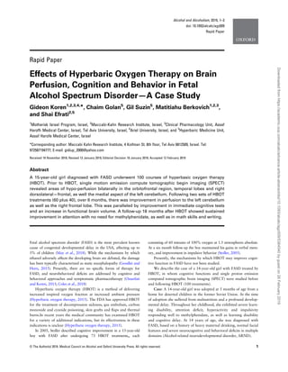 Alcohol and Alcoholism, 2019, 1–3
doi: 10.1093/alcalc/agz009
Rapid Paper
Rapid Paper
Effects of Hyperbaric Oxygen Therapy on Brain
Perfusion, Cognition and Behavior in Fetal
Alcohol Spectrum Disorder—A Case Study
Gideon Koren1,2,3,4,
*, Chaim Golan5
, Gil Suzin5
, Matitiahu Berkovich1,2,3
,
and Shai Efrati2,5
1
Motherisk Israel Program, Israel, 2
Maccabi-Kahn Research Institute, Israel, 3
Clinical Pharmacology Unit, Assaf
Harofh Medical Center, Israel, Tel Aviv University, Israel, 4
Ariel University, Israel, and 5
Hyperbaric Medicine Unit,
Assaf Harofe Medical Center, Israel
*Corresponding author: Maccabi Kahn Research Institute, 4 Koifman St. 8th ﬂoor, Tel Aviv 6812509, Israel. Tel:
972587194777; E-mail: gidiup_2000@yahoo.com
Received 19 November 2018; Revised 13 January 2019; Editorial Decision 18 January 2019; Accepted 12 February 2019
Abstract
A 15-year-old girl diagnosed with FASD underwent 100 courses of hyperbasic oxygen therapy
(HBOT). Prior to HBOT, single motion emission compute tomographic begin imaging (SPECT)
revealed areas of hypo-perfusion bilaterally in the orbitofrontal region, temporal lobes and right
dorsolateral—frontal, as well the medial aspect of the left cerebellum. Following two sets of HBOT
treatments (60 plus 40), over 6 months, there was improvement in perfusion to the left cerebellum
as well as the right frontal lobe. This was paralleled by improvement in immediate cognitive tests
and an increase in functional brain volume. A follow-up 18 months after HBOT showed sustained
improvement in attention with no need for methylphenidate, as well as in math skills and writing.
Fetal alcohol spectrum disorder (FASD) is the most prevalent known
cause of congenital developmental delay in the USA, affecting up to
5% of children (May et al., 2018). While the mechanisms by which
ethanol adversely affects the developing brain are debated, the damage
has been typically characterized as static encephalopathy (Goodlet and
Horn, 2015). Presently, there are no speciﬁc forms of therapy for
FASD, and neurobehavioral deﬁcits are addressed by cognitive and
behavioral approaches and symptomatic pharmacotherapy (Ozsarfati
and Koren, 2015; Coles et al., 2018)
Hyperbaric oxygen therapy (HBOT) is a method of delivering
increased inspired oxygen fraction at increased ambient pressure
(Hyperbaric oxygen therapy, 2015). The FDA has approved HBOT
for the treatment of decompression sickness, gas embolism, carbon
monoxide and cyanide poisoning, skin grafts and ﬂaps and thermal
burns.In recent years the medical community has examined HBOT
for a variety of additional indications, but its effectiveness in these
indications is unclear (Hyperbaric oxygen therapy, 2015).
In 2005, Stoller described cognitive improvement in a 15-year-old
boy with FASD after undergoing 73 HBOT treatments,, each
consisting of 60 minutes of 100% oxygen at 1.5 atmospheres absolute.
At a six month follow-up the boy maintained his gains in verbal mem-
ory, and improvement in impulsive behavior (Stoller, 2005).
Presently, the mechanisms by which HBOT may improve cogni-
tive function in FASD have not been studied.
We describe the case of a 14-year-old girl with FASD treated by
HBOT, in whom cognitive functions and single proton emission
computed tomographic brain imaging (SPECT) were studied before
and following HBOT (100 treatments).
Case: A 14-year-old girl was adopted at 5 months of age from a
home for deserted children in the former Soviet Union. At the time
of adoption she suffered from malnutrition and a profound develop-
mental delay. Throughout her childhood, she exhibited severe learn-
ing disability, attention deﬁcit, hyperactivity and impulsivity
responding well to methylphenidate, as well as learning disability
and cognitive delay. At 14 years of age, she was diagnosed with
FASD, based on a history of heavy maternal drinking, normal facial
features and severe neurocognitive and behavioral deﬁcits in multiple
domains (Alcohol-related neurodevelopmental disorder, ARND).
© The Author(s) 2019. Medical Council on Alcohol and Oxford University Press. All rights reserved. 1
Downloadedfromhttps://academic.oup.com/alcalc/advance-article-abstract/doi/10.1093/alcalc/agz009/5364540bygueston26February2019
 
