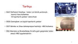 Tarihçe
• 1662-Nathaniel Henshaw : tedavi için körük yardımıyla
basınçlı hava kullanması
ilk hiperbarik çember: domicillium
• 1928-Cunningham: en büyük hiperbarik çember
• 1937-Behnke ve Shaw dekompresyon hastalığı- HBO kullanmış
• 1961-Boerema ve Brunmelkamp ilk defa gazlı gangrende tedavi
amaçlı HBO uygulamışlardır.
Steel Ball Hospital
10
 