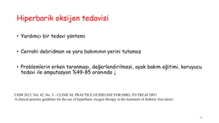 Hiperbarik oksijen tedavisi
• Yardımcı bir tedavi yöntemi
• Cerrahi debridman ve yara bakımının yerini tutamaz
• Problemlerin erken taranması, değerlendirilmesi, ayak bakım eğitimi, koruyucu
tedavi ile amputasyon %49-85 oranında ↓
UHM 2015, Vol. 42, No. 3 – CLINICAL PRACTICE GUIDELINE FOR HBO2 TO TREAT DFU
A clinical practice guideline for the use of hyperbaric oxygen therapy in the treatment of diabetic foot ulcers
14
 