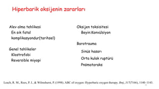 Hiperbarik oksijenin zararları
Alev alma tehlikesi
En sık fatal
komplikasyondur(tarihsel)
Genel tehlikeler
Klostrofobi
Reversible miyopi
Oksijen toksisitesi
Beyin:Konvülsiyon
Barotrauma
Sinüs hasarı
Orta kulak ruptürü
Pnömotoraks
Leach, R. M., Rees, P. J., & Wilmshurst, P. (1998). ABC of oxygen: Hyperbaric oxygen therapy. Bmj, 317(7166), 1140–1143.
15
 