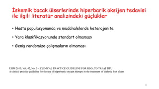 İskemik bacak ülserlerinde hiperbarik oksijen tedavisi
ile ilgili literatür analizindeki güçlükler
• Hasta popülasyonunda ve müdahalelerde heterojenite
• Yara klasifikasyonunda standart olmaması
• Geniş randomize çalışmaların olmaması
UHM 2015, Vol. 42, No. 3 – CLINICAL PRACTICE GUIDELINE FOR HBO2 TO TREAT DFU
A clinical practice guideline for the use of hyperbaric oxygen therapy in the treatment of diabetic foot ulcers
16
 