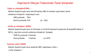 Faglia ve arkadaşları(1996)
İskemik diyabetik ayak tanısı olan 68 hastayı HBO ile standart ayak bakımı olarak
randomize etmişlerdir. Amputasyon oranı:
HBO grubunda. %8.6
Kontrol grubunda %33 (p = .016)
Abidia ve arkadaşları (2003)
İskemik diyabetik ayak tanısı ile 18 hastayı 2,4 Atm’lik hiperbarik çemberde 30 seansX90 dakika %
100 O2 veya hava vererek randomize etmişlerdir. İyileşme:
%100 O2 grubunda 5 hastada
Hava grubunda 1 hastada ( p=.027)
Cochrane analizi (2004)
İskemik diyabetik ayak tanısı alanlarda HBO ampütasyon riskini ↓
1.yılda iyileşmeyi ↑
Hiperbarik Oksijen Tedavisinde Temel Çalışmalar
17
 