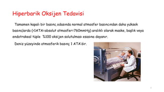 Hiperbarik Oksijen Tedavisi
Tamamen kapalı bir basınç odasında normal atmosfer basıncından daha yüksek
basınçlarda (>1ATA=absolut atmosfer=760mmHg) aralıklı olarak maske, başlık veya
endotrakeal tüple %100 oksijen solutulması esasına dayanır.
Deniz yüzeyinde atmosferik basınç 1 ATA’dır.
2
 