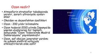 Ozon nedir?
• Atmosferin stratosfer tabakasında
yeralır, zararlı ultraviyole ışınları
önler
• Oksidan ve dezenfektan özellikleri
• Ozon : 200 yıldır bilinmekte
• Ozon tedavisi:2010 yılında İspanya’da
yapılan uluslararası bir toplantı
sonucunda “Ozon Tedavisinde Madrid
Deklarasyonu” yayımlanmıştır
• Ozon, saf oksijen jeneratör yardımı
ile yüksek elektrik voltajıyla
etkileştirilerek elde edilir
26
 